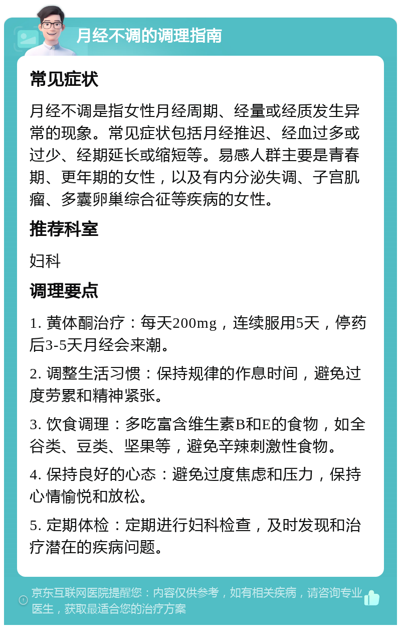 月经不调的调理指南 常见症状 月经不调是指女性月经周期、经量或经质发生异常的现象。常见症状包括月经推迟、经血过多或过少、经期延长或缩短等。易感人群主要是青春期、更年期的女性，以及有内分泌失调、子宫肌瘤、多囊卵巢综合征等疾病的女性。 推荐科室 妇科 调理要点 1. 黄体酮治疗：每天200mg，连续服用5天，停药后3-5天月经会来潮。 2. 调整生活习惯：保持规律的作息时间，避免过度劳累和精神紧张。 3. 饮食调理：多吃富含维生素B和E的食物，如全谷类、豆类、坚果等，避免辛辣刺激性食物。 4. 保持良好的心态：避免过度焦虑和压力，保持心情愉悦和放松。 5. 定期体检：定期进行妇科检查，及时发现和治疗潜在的疾病问题。