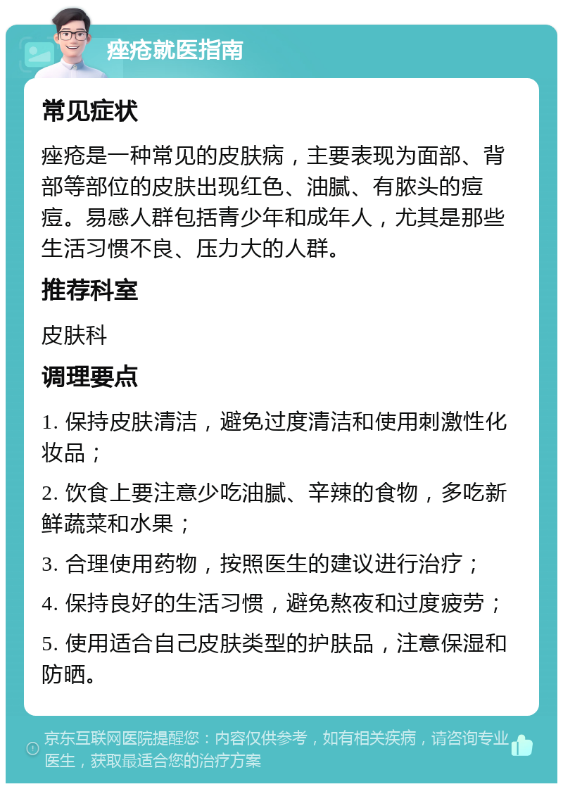 痤疮就医指南 常见症状 痤疮是一种常见的皮肤病，主要表现为面部、背部等部位的皮肤出现红色、油腻、有脓头的痘痘。易感人群包括青少年和成年人，尤其是那些生活习惯不良、压力大的人群。 推荐科室 皮肤科 调理要点 1. 保持皮肤清洁，避免过度清洁和使用刺激性化妆品； 2. 饮食上要注意少吃油腻、辛辣的食物，多吃新鲜蔬菜和水果； 3. 合理使用药物，按照医生的建议进行治疗； 4. 保持良好的生活习惯，避免熬夜和过度疲劳； 5. 使用适合自己皮肤类型的护肤品，注意保湿和防晒。