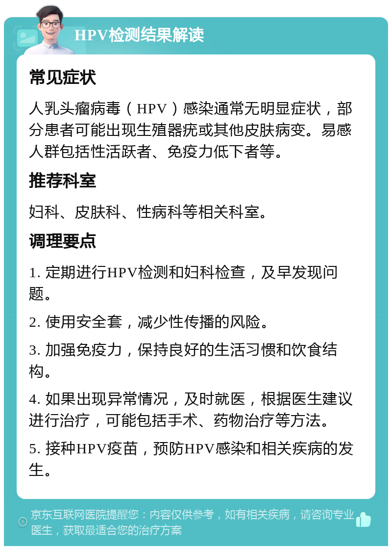 HPV检测结果解读 常见症状 人乳头瘤病毒（HPV）感染通常无明显症状，部分患者可能出现生殖器疣或其他皮肤病变。易感人群包括性活跃者、免疫力低下者等。 推荐科室 妇科、皮肤科、性病科等相关科室。 调理要点 1. 定期进行HPV检测和妇科检查，及早发现问题。 2. 使用安全套，减少性传播的风险。 3. 加强免疫力，保持良好的生活习惯和饮食结构。 4. 如果出现异常情况，及时就医，根据医生建议进行治疗，可能包括手术、药物治疗等方法。 5. 接种HPV疫苗，预防HPV感染和相关疾病的发生。