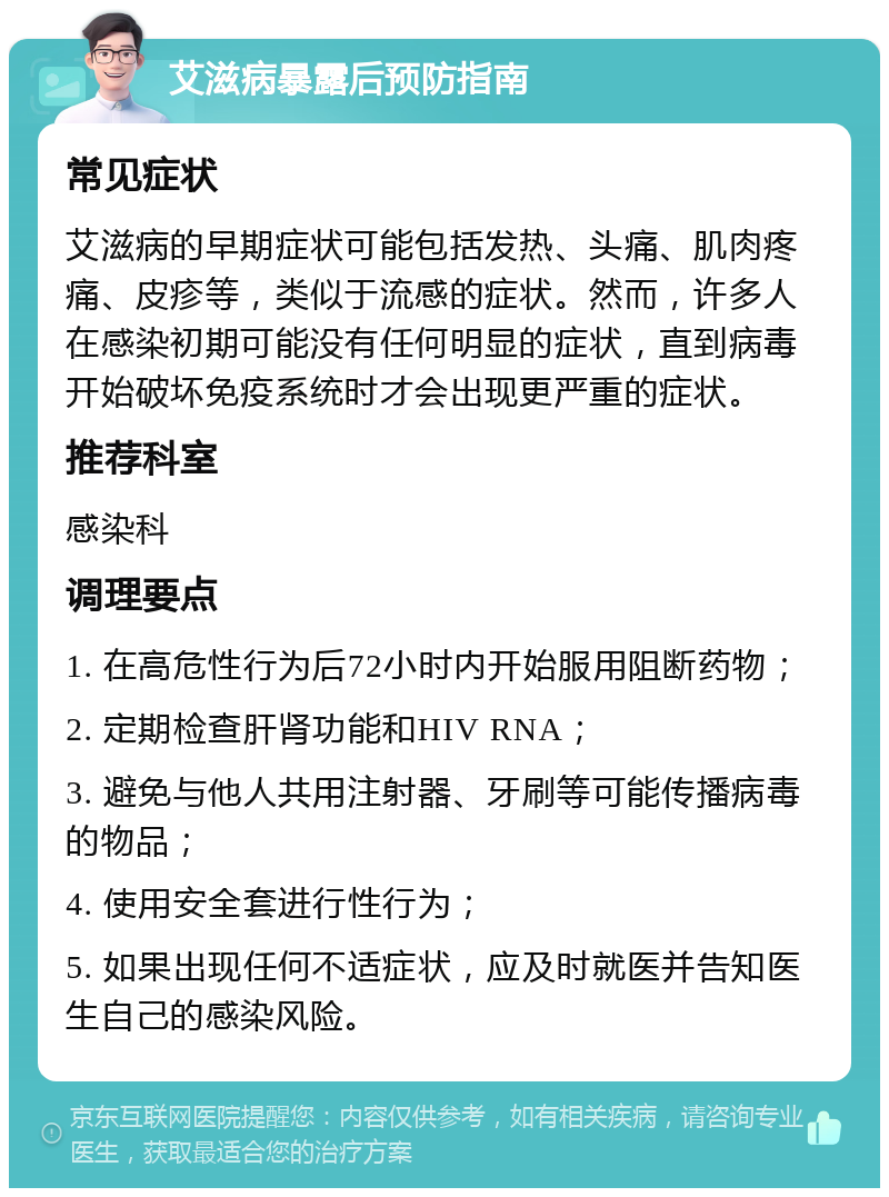 艾滋病暴露后预防指南 常见症状 艾滋病的早期症状可能包括发热、头痛、肌肉疼痛、皮疹等，类似于流感的症状。然而，许多人在感染初期可能没有任何明显的症状，直到病毒开始破坏免疫系统时才会出现更严重的症状。 推荐科室 感染科 调理要点 1. 在高危性行为后72小时内开始服用阻断药物； 2. 定期检查肝肾功能和HIV RNA； 3. 避免与他人共用注射器、牙刷等可能传播病毒的物品； 4. 使用安全套进行性行为； 5. 如果出现任何不适症状，应及时就医并告知医生自己的感染风险。