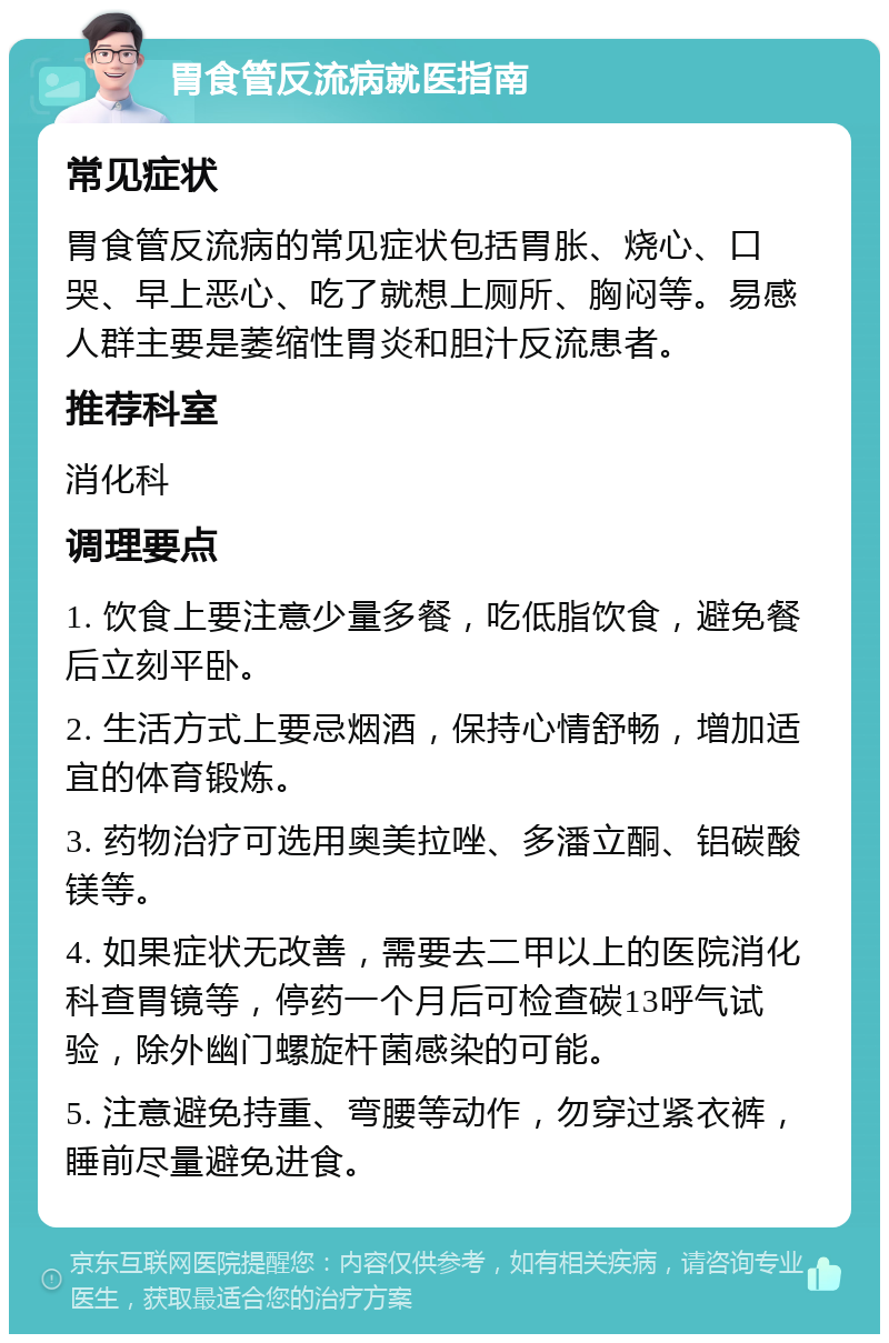 胃食管反流病就医指南 常见症状 胃食管反流病的常见症状包括胃胀、烧心、口哭、早上恶心、吃了就想上厕所、胸闷等。易感人群主要是萎缩性胃炎和胆汁反流患者。 推荐科室 消化科 调理要点 1. 饮食上要注意少量多餐，吃低脂饮食，避免餐后立刻平卧。 2. 生活方式上要忌烟酒，保持心情舒畅，增加适宜的体育锻炼。 3. 药物治疗可选用奥美拉唑、多潘立酮、铝碳酸镁等。 4. 如果症状无改善，需要去二甲以上的医院消化科查胃镜等，停药一个月后可检查碳13呼气试验，除外幽门螺旋杆菌感染的可能。 5. 注意避免持重、弯腰等动作，勿穿过紧衣裤，睡前尽量避免进食。