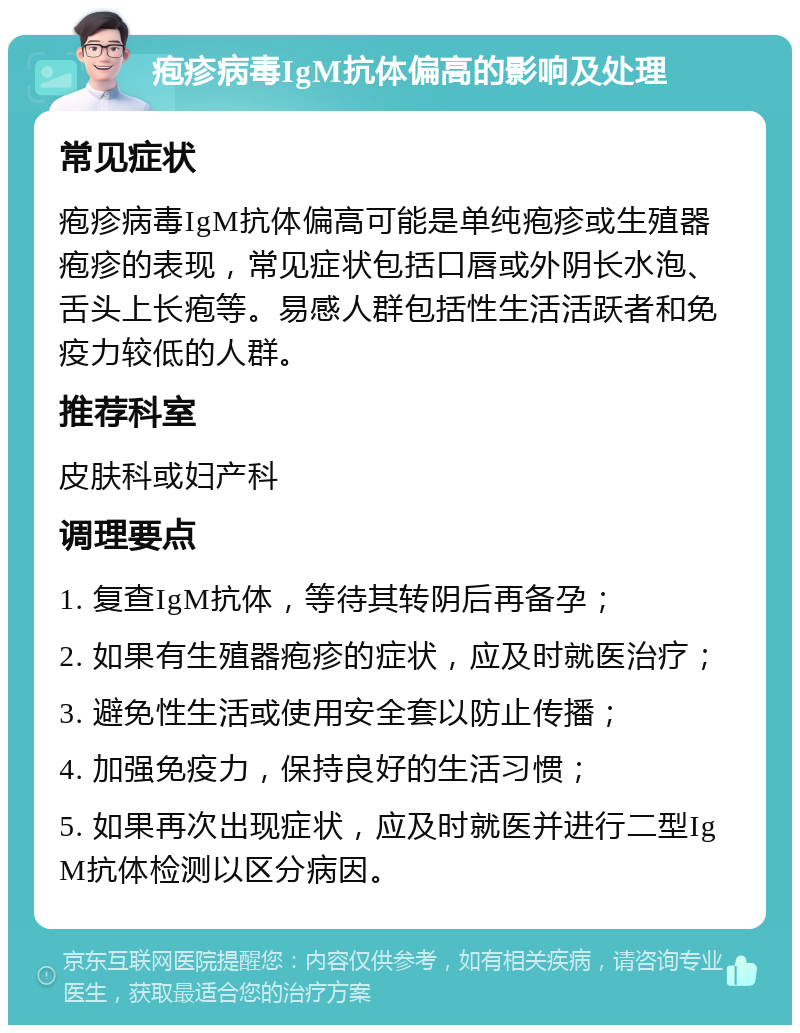 疱疹病毒IgM抗体偏高的影响及处理 常见症状 疱疹病毒IgM抗体偏高可能是单纯疱疹或生殖器疱疹的表现，常见症状包括口唇或外阴长水泡、舌头上长疱等。易感人群包括性生活活跃者和免疫力较低的人群。 推荐科室 皮肤科或妇产科 调理要点 1. 复查IgM抗体，等待其转阴后再备孕； 2. 如果有生殖器疱疹的症状，应及时就医治疗； 3. 避免性生活或使用安全套以防止传播； 4. 加强免疫力，保持良好的生活习惯； 5. 如果再次出现症状，应及时就医并进行二型IgM抗体检测以区分病因。