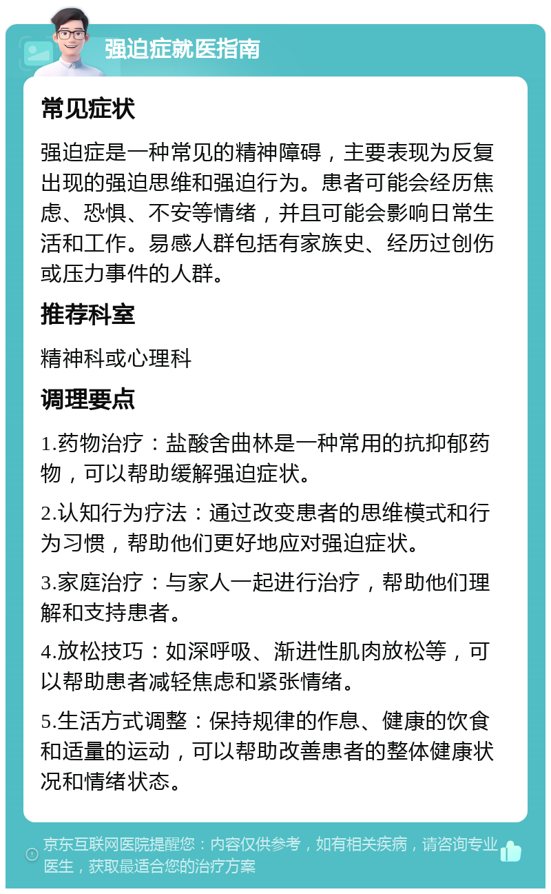 强迫症就医指南 常见症状 强迫症是一种常见的精神障碍，主要表现为反复出现的强迫思维和强迫行为。患者可能会经历焦虑、恐惧、不安等情绪，并且可能会影响日常生活和工作。易感人群包括有家族史、经历过创伤或压力事件的人群。 推荐科室 精神科或心理科 调理要点 1.药物治疗：盐酸舍曲林是一种常用的抗抑郁药物，可以帮助缓解强迫症状。 2.认知行为疗法：通过改变患者的思维模式和行为习惯，帮助他们更好地应对强迫症状。 3.家庭治疗：与家人一起进行治疗，帮助他们理解和支持患者。 4.放松技巧：如深呼吸、渐进性肌肉放松等，可以帮助患者减轻焦虑和紧张情绪。 5.生活方式调整：保持规律的作息、健康的饮食和适量的运动，可以帮助改善患者的整体健康状况和情绪状态。