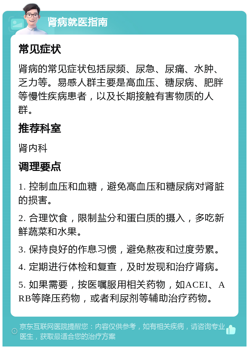 肾病就医指南 常见症状 肾病的常见症状包括尿频、尿急、尿痛、水肿、乏力等。易感人群主要是高血压、糖尿病、肥胖等慢性疾病患者，以及长期接触有害物质的人群。 推荐科室 肾内科 调理要点 1. 控制血压和血糖，避免高血压和糖尿病对肾脏的损害。 2. 合理饮食，限制盐分和蛋白质的摄入，多吃新鲜蔬菜和水果。 3. 保持良好的作息习惯，避免熬夜和过度劳累。 4. 定期进行体检和复查，及时发现和治疗肾病。 5. 如果需要，按医嘱服用相关药物，如ACEI、ARB等降压药物，或者利尿剂等辅助治疗药物。