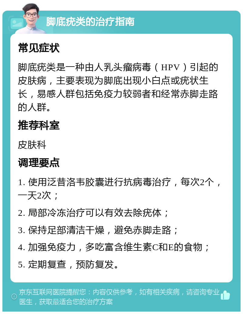 脚底疣类的治疗指南 常见症状 脚底疣类是一种由人乳头瘤病毒（HPV）引起的皮肤病，主要表现为脚底出现小白点或疣状生长，易感人群包括免疫力较弱者和经常赤脚走路的人群。 推荐科室 皮肤科 调理要点 1. 使用泛昔洛韦胶囊进行抗病毒治疗，每次2个，一天2次； 2. 局部冷冻治疗可以有效去除疣体； 3. 保持足部清洁干燥，避免赤脚走路； 4. 加强免疫力，多吃富含维生素C和E的食物； 5. 定期复查，预防复发。