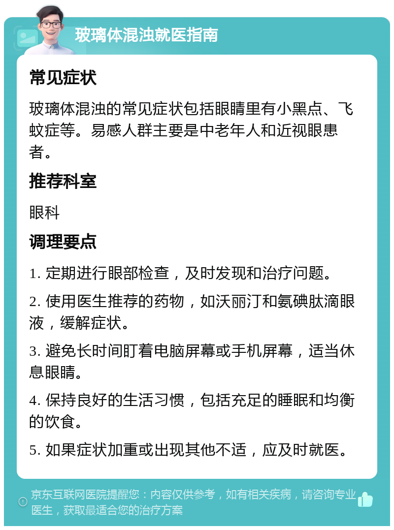 玻璃体混浊就医指南 常见症状 玻璃体混浊的常见症状包括眼睛里有小黑点、飞蚊症等。易感人群主要是中老年人和近视眼患者。 推荐科室 眼科 调理要点 1. 定期进行眼部检查，及时发现和治疗问题。 2. 使用医生推荐的药物，如沃丽汀和氨碘肽滴眼液，缓解症状。 3. 避免长时间盯着电脑屏幕或手机屏幕，适当休息眼睛。 4. 保持良好的生活习惯，包括充足的睡眠和均衡的饮食。 5. 如果症状加重或出现其他不适，应及时就医。