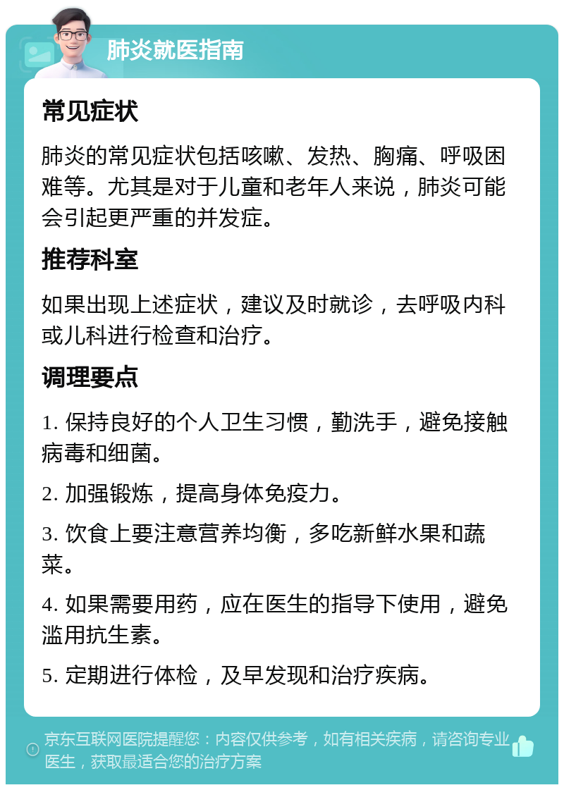 肺炎就医指南 常见症状 肺炎的常见症状包括咳嗽、发热、胸痛、呼吸困难等。尤其是对于儿童和老年人来说，肺炎可能会引起更严重的并发症。 推荐科室 如果出现上述症状，建议及时就诊，去呼吸内科或儿科进行检查和治疗。 调理要点 1. 保持良好的个人卫生习惯，勤洗手，避免接触病毒和细菌。 2. 加强锻炼，提高身体免疫力。 3. 饮食上要注意营养均衡，多吃新鲜水果和蔬菜。 4. 如果需要用药，应在医生的指导下使用，避免滥用抗生素。 5. 定期进行体检，及早发现和治疗疾病。