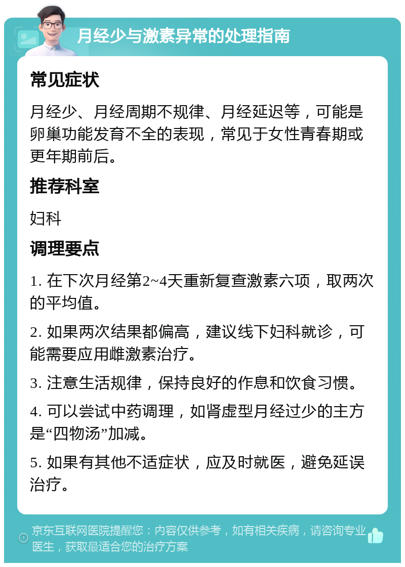 月经少与激素异常的处理指南 常见症状 月经少、月经周期不规律、月经延迟等，可能是卵巢功能发育不全的表现，常见于女性青春期或更年期前后。 推荐科室 妇科 调理要点 1. 在下次月经第2~4天重新复查激素六项，取两次的平均值。 2. 如果两次结果都偏高，建议线下妇科就诊，可能需要应用雌激素治疗。 3. 注意生活规律，保持良好的作息和饮食习惯。 4. 可以尝试中药调理，如肾虚型月经过少的主方是“四物汤”加减。 5. 如果有其他不适症状，应及时就医，避免延误治疗。