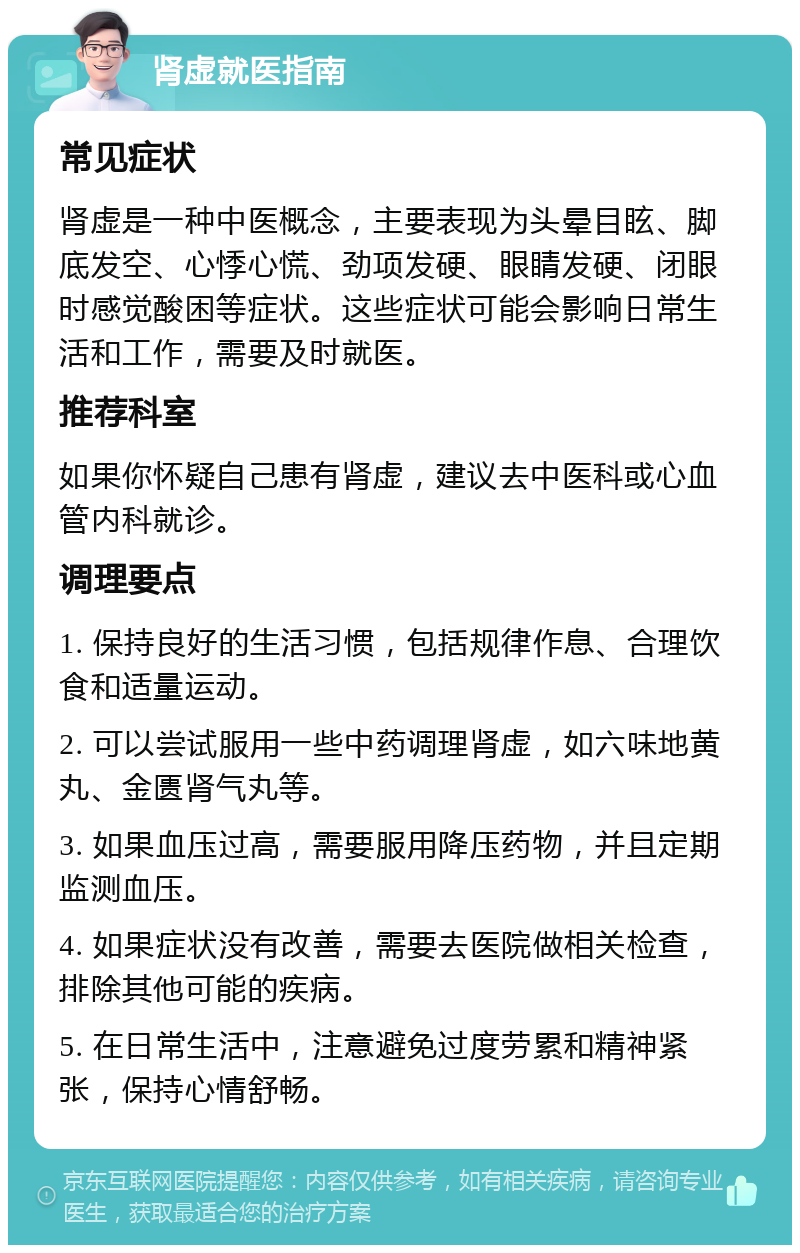 肾虚就医指南 常见症状 肾虚是一种中医概念，主要表现为头晕目眩、脚底发空、心悸心慌、劲项发硬、眼睛发硬、闭眼时感觉酸困等症状。这些症状可能会影响日常生活和工作，需要及时就医。 推荐科室 如果你怀疑自己患有肾虚，建议去中医科或心血管内科就诊。 调理要点 1. 保持良好的生活习惯，包括规律作息、合理饮食和适量运动。 2. 可以尝试服用一些中药调理肾虚，如六味地黄丸、金匮肾气丸等。 3. 如果血压过高，需要服用降压药物，并且定期监测血压。 4. 如果症状没有改善，需要去医院做相关检查，排除其他可能的疾病。 5. 在日常生活中，注意避免过度劳累和精神紧张，保持心情舒畅。