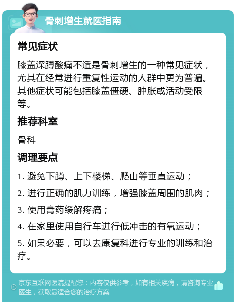 骨刺增生就医指南 常见症状 膝盖深蹲酸痛不适是骨刺增生的一种常见症状，尤其在经常进行重复性运动的人群中更为普遍。其他症状可能包括膝盖僵硬、肿胀或活动受限等。 推荐科室 骨科 调理要点 1. 避免下蹲、上下楼梯、爬山等垂直运动； 2. 进行正确的肌力训练，增强膝盖周围的肌肉； 3. 使用膏药缓解疼痛； 4. 在家里使用自行车进行低冲击的有氧运动； 5. 如果必要，可以去康复科进行专业的训练和治疗。