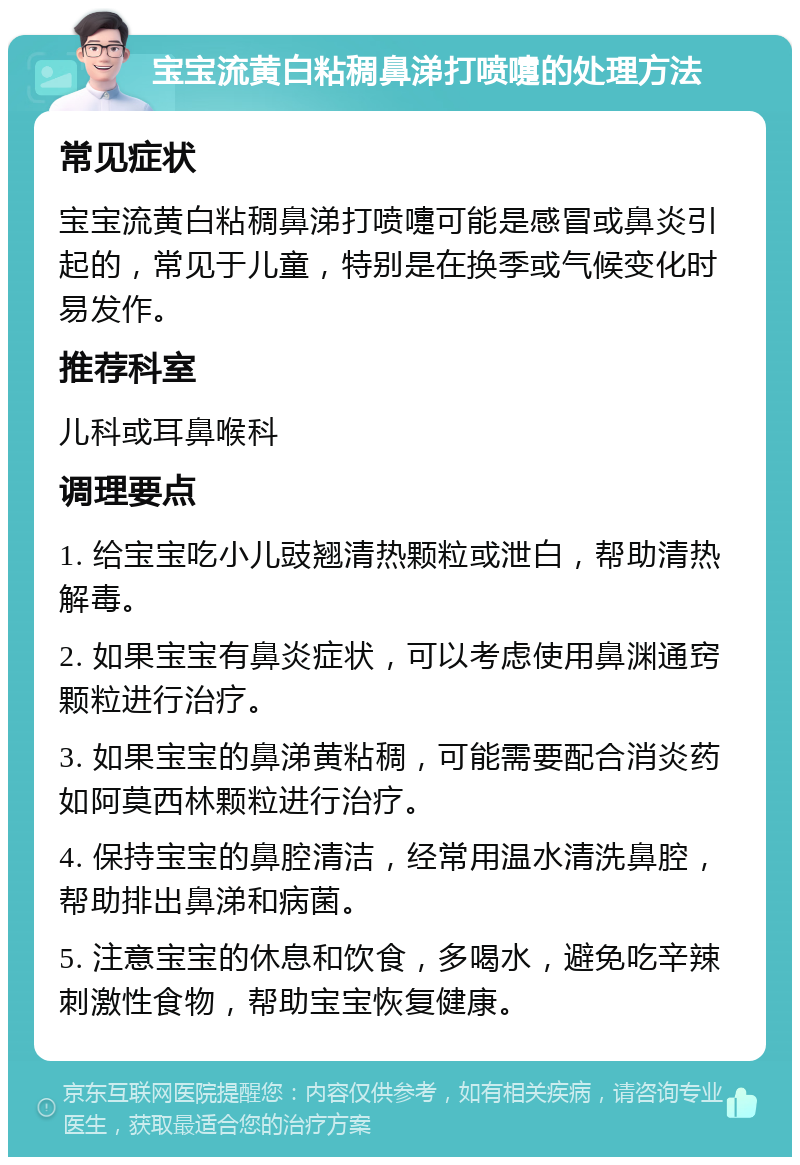 宝宝流黄白粘稠鼻涕打喷嚏的处理方法 常见症状 宝宝流黄白粘稠鼻涕打喷嚏可能是感冒或鼻炎引起的，常见于儿童，特别是在换季或气候变化时易发作。 推荐科室 儿科或耳鼻喉科 调理要点 1. 给宝宝吃小儿豉翘清热颗粒或泄白，帮助清热解毒。 2. 如果宝宝有鼻炎症状，可以考虑使用鼻渊通窍颗粒进行治疗。 3. 如果宝宝的鼻涕黄粘稠，可能需要配合消炎药如阿莫西林颗粒进行治疗。 4. 保持宝宝的鼻腔清洁，经常用温水清洗鼻腔，帮助排出鼻涕和病菌。 5. 注意宝宝的休息和饮食，多喝水，避免吃辛辣刺激性食物，帮助宝宝恢复健康。