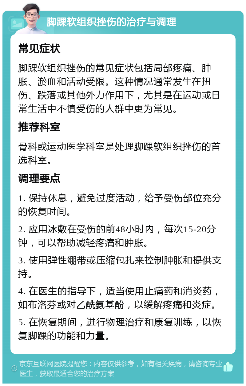 脚踝软组织挫伤的治疗与调理 常见症状 脚踝软组织挫伤的常见症状包括局部疼痛、肿胀、淤血和活动受限。这种情况通常发生在扭伤、跌落或其他外力作用下，尤其是在运动或日常生活中不慎受伤的人群中更为常见。 推荐科室 骨科或运动医学科室是处理脚踝软组织挫伤的首选科室。 调理要点 1. 保持休息，避免过度活动，给予受伤部位充分的恢复时间。 2. 应用冰敷在受伤的前48小时内，每次15-20分钟，可以帮助减轻疼痛和肿胀。 3. 使用弹性绷带或压缩包扎来控制肿胀和提供支持。 4. 在医生的指导下，适当使用止痛药和消炎药，如布洛芬或对乙酰氨基酚，以缓解疼痛和炎症。 5. 在恢复期间，进行物理治疗和康复训练，以恢复脚踝的功能和力量。