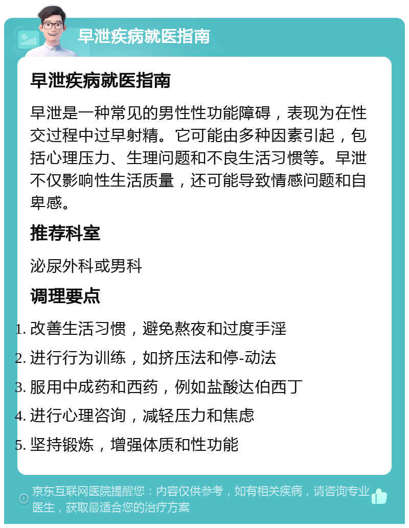 早泄疾病就医指南 早泄疾病就医指南 早泄是一种常见的男性性功能障碍，表现为在性交过程中过早射精。它可能由多种因素引起，包括心理压力、生理问题和不良生活习惯等。早泄不仅影响性生活质量，还可能导致情感问题和自卑感。 推荐科室 泌尿外科或男科 调理要点 改善生活习惯，避免熬夜和过度手淫 进行行为训练，如挤压法和停-动法 服用中成药和西药，例如盐酸达伯西丁 进行心理咨询，减轻压力和焦虑 坚持锻炼，增强体质和性功能