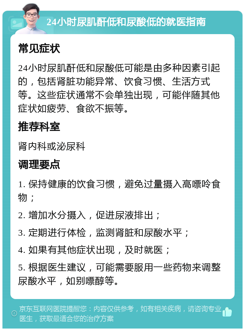 24小时尿肌酐低和尿酸低的就医指南 常见症状 24小时尿肌酐低和尿酸低可能是由多种因素引起的，包括肾脏功能异常、饮食习惯、生活方式等。这些症状通常不会单独出现，可能伴随其他症状如疲劳、食欲不振等。 推荐科室 肾内科或泌尿科 调理要点 1. 保持健康的饮食习惯，避免过量摄入高嘌呤食物； 2. 增加水分摄入，促进尿液排出； 3. 定期进行体检，监测肾脏和尿酸水平； 4. 如果有其他症状出现，及时就医； 5. 根据医生建议，可能需要服用一些药物来调整尿酸水平，如别嘌醇等。