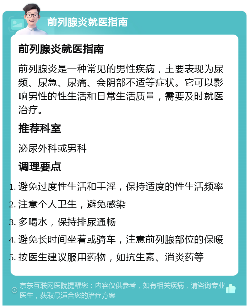 前列腺炎就医指南 前列腺炎就医指南 前列腺炎是一种常见的男性疾病，主要表现为尿频、尿急、尿痛、会阴部不适等症状。它可以影响男性的性生活和日常生活质量，需要及时就医治疗。 推荐科室 泌尿外科或男科 调理要点 避免过度性生活和手淫，保持适度的性生活频率 注意个人卫生，避免感染 多喝水，保持排尿通畅 避免长时间坐着或骑车，注意前列腺部位的保暖 按医生建议服用药物，如抗生素、消炎药等