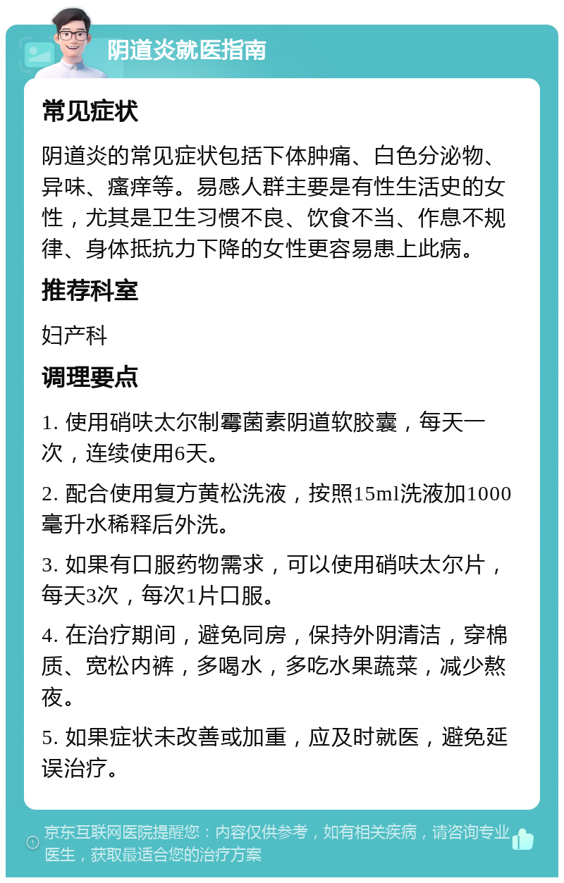 阴道炎就医指南 常见症状 阴道炎的常见症状包括下体肿痛、白色分泌物、异味、瘙痒等。易感人群主要是有性生活史的女性，尤其是卫生习惯不良、饮食不当、作息不规律、身体抵抗力下降的女性更容易患上此病。 推荐科室 妇产科 调理要点 1. 使用硝呋太尔制霉菌素阴道软胶囊，每天一次，连续使用6天。 2. 配合使用复方黄松洗液，按照15ml洗液加1000毫升水稀释后外洗。 3. 如果有口服药物需求，可以使用硝呋太尔片，每天3次，每次1片口服。 4. 在治疗期间，避免同房，保持外阴清洁，穿棉质、宽松内裤，多喝水，多吃水果蔬菜，减少熬夜。 5. 如果症状未改善或加重，应及时就医，避免延误治疗。