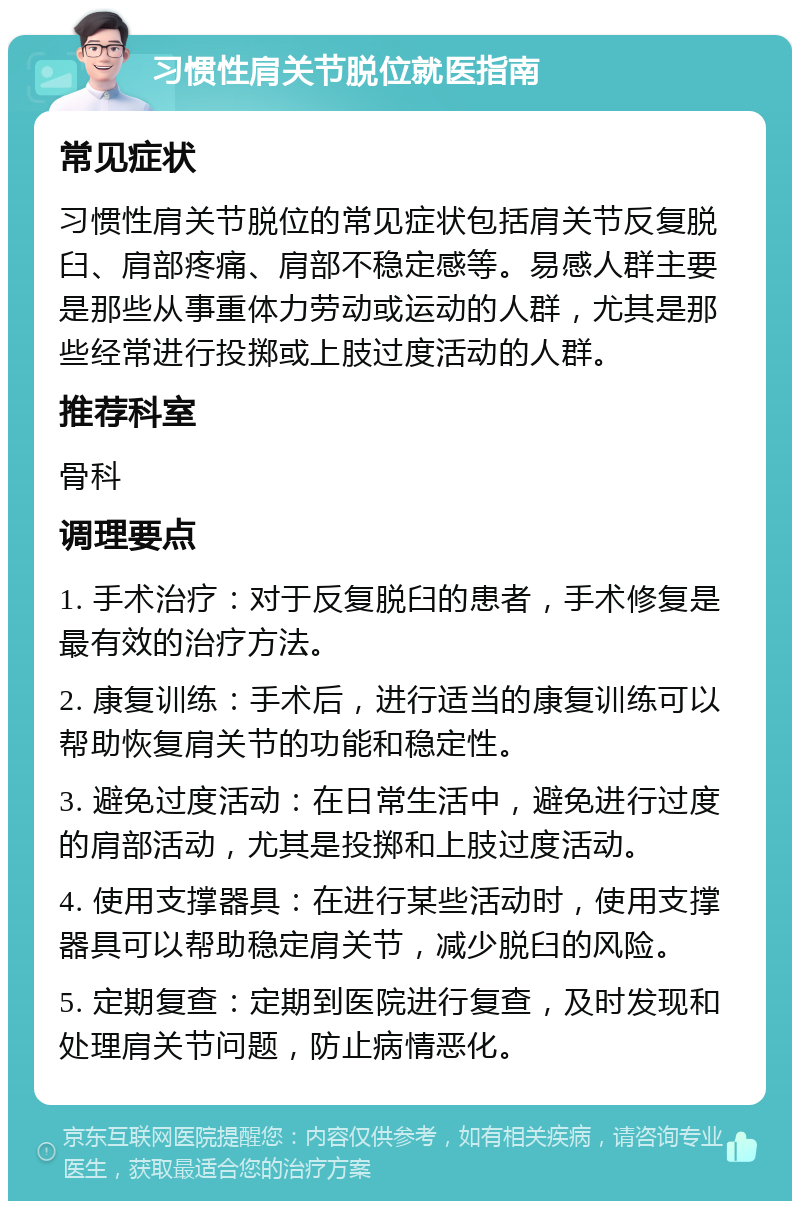 习惯性肩关节脱位就医指南 常见症状 习惯性肩关节脱位的常见症状包括肩关节反复脱臼、肩部疼痛、肩部不稳定感等。易感人群主要是那些从事重体力劳动或运动的人群，尤其是那些经常进行投掷或上肢过度活动的人群。 推荐科室 骨科 调理要点 1. 手术治疗：对于反复脱臼的患者，手术修复是最有效的治疗方法。 2. 康复训练：手术后，进行适当的康复训练可以帮助恢复肩关节的功能和稳定性。 3. 避免过度活动：在日常生活中，避免进行过度的肩部活动，尤其是投掷和上肢过度活动。 4. 使用支撑器具：在进行某些活动时，使用支撑器具可以帮助稳定肩关节，减少脱臼的风险。 5. 定期复查：定期到医院进行复查，及时发现和处理肩关节问题，防止病情恶化。