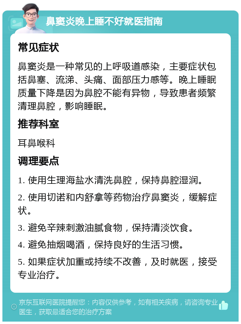 鼻窦炎晚上睡不好就医指南 常见症状 鼻窦炎是一种常见的上呼吸道感染，主要症状包括鼻塞、流涕、头痛、面部压力感等。晚上睡眠质量下降是因为鼻腔不能有异物，导致患者频繁清理鼻腔，影响睡眠。 推荐科室 耳鼻喉科 调理要点 1. 使用生理海盐水清洗鼻腔，保持鼻腔湿润。 2. 使用切诺和内舒拿等药物治疗鼻窦炎，缓解症状。 3. 避免辛辣刺激油腻食物，保持清淡饮食。 4. 避免抽烟喝酒，保持良好的生活习惯。 5. 如果症状加重或持续不改善，及时就医，接受专业治疗。