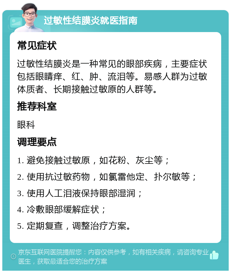 过敏性结膜炎就医指南 常见症状 过敏性结膜炎是一种常见的眼部疾病，主要症状包括眼睛痒、红、肿、流泪等。易感人群为过敏体质者、长期接触过敏原的人群等。 推荐科室 眼科 调理要点 1. 避免接触过敏原，如花粉、灰尘等； 2. 使用抗过敏药物，如氯雷他定、扑尔敏等； 3. 使用人工泪液保持眼部湿润； 4. 冷敷眼部缓解症状； 5. 定期复查，调整治疗方案。