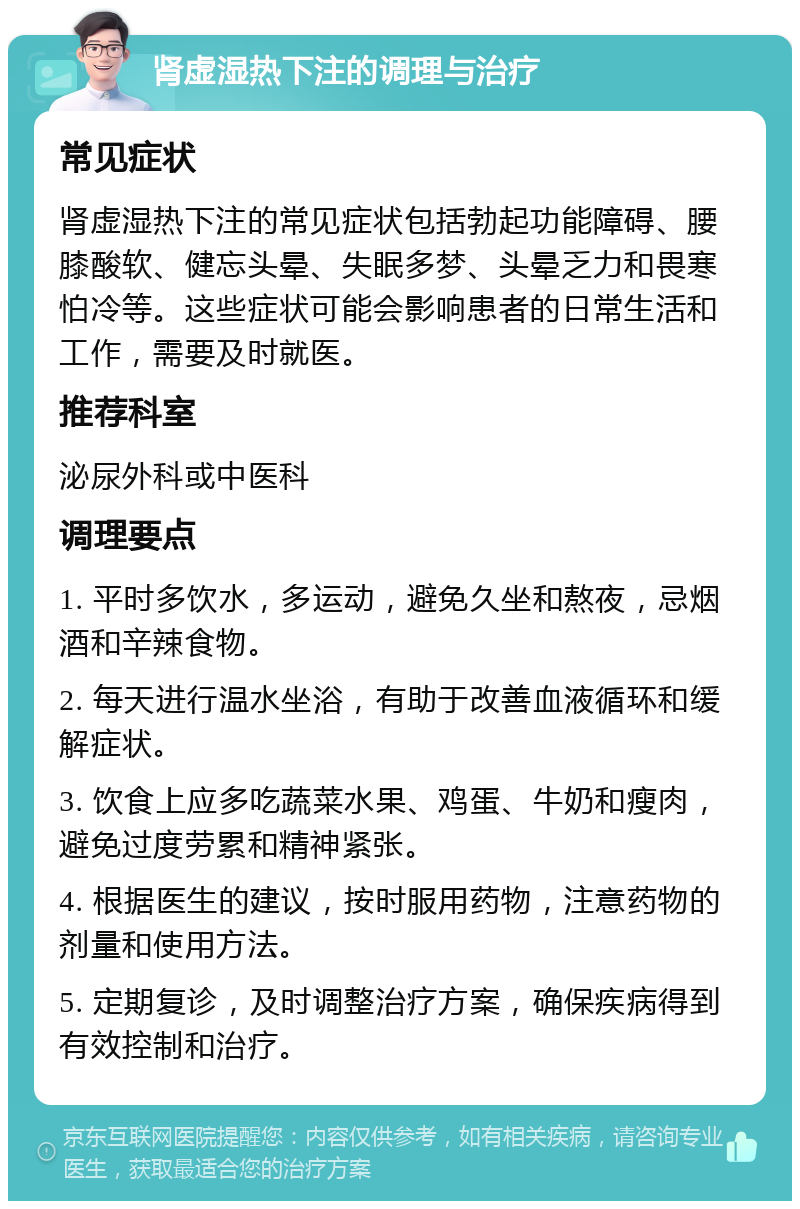 肾虚湿热下注的调理与治疗 常见症状 肾虚湿热下注的常见症状包括勃起功能障碍、腰膝酸软、健忘头晕、失眠多梦、头晕乏力和畏寒怕冷等。这些症状可能会影响患者的日常生活和工作，需要及时就医。 推荐科室 泌尿外科或中医科 调理要点 1. 平时多饮水，多运动，避免久坐和熬夜，忌烟酒和辛辣食物。 2. 每天进行温水坐浴，有助于改善血液循环和缓解症状。 3. 饮食上应多吃蔬菜水果、鸡蛋、牛奶和瘦肉，避免过度劳累和精神紧张。 4. 根据医生的建议，按时服用药物，注意药物的剂量和使用方法。 5. 定期复诊，及时调整治疗方案，确保疾病得到有效控制和治疗。