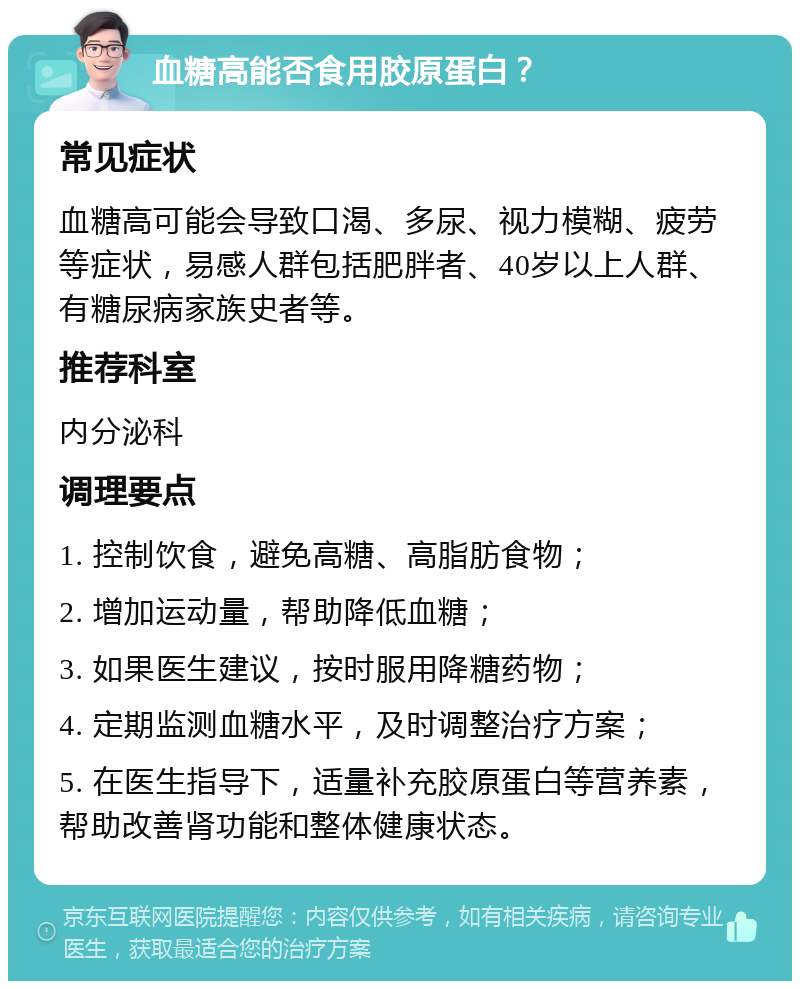 血糖高能否食用胶原蛋白？ 常见症状 血糖高可能会导致口渴、多尿、视力模糊、疲劳等症状，易感人群包括肥胖者、40岁以上人群、有糖尿病家族史者等。 推荐科室 内分泌科 调理要点 1. 控制饮食，避免高糖、高脂肪食物； 2. 增加运动量，帮助降低血糖； 3. 如果医生建议，按时服用降糖药物； 4. 定期监测血糖水平，及时调整治疗方案； 5. 在医生指导下，适量补充胶原蛋白等营养素，帮助改善肾功能和整体健康状态。