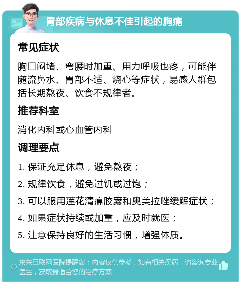 胃部疾病与休息不佳引起的胸痛 常见症状 胸口闷堵、弯腰时加重、用力呼吸也疼，可能伴随流鼻水、胃部不适、烧心等症状，易感人群包括长期熬夜、饮食不规律者。 推荐科室 消化内科或心血管内科 调理要点 1. 保证充足休息，避免熬夜； 2. 规律饮食，避免过饥或过饱； 3. 可以服用莲花清瘟胶囊和奥美拉唑缓解症状； 4. 如果症状持续或加重，应及时就医； 5. 注意保持良好的生活习惯，增强体质。