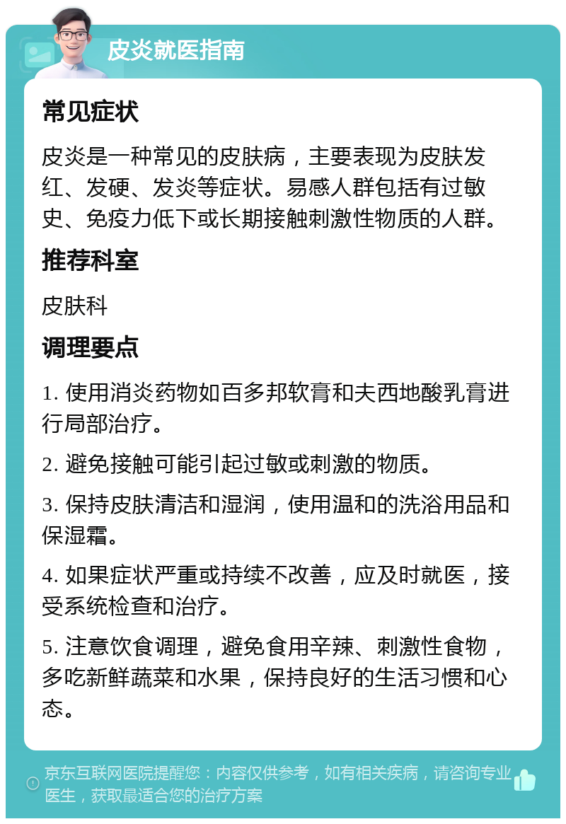 皮炎就医指南 常见症状 皮炎是一种常见的皮肤病，主要表现为皮肤发红、发硬、发炎等症状。易感人群包括有过敏史、免疫力低下或长期接触刺激性物质的人群。 推荐科室 皮肤科 调理要点 1. 使用消炎药物如百多邦软膏和夫西地酸乳膏进行局部治疗。 2. 避免接触可能引起过敏或刺激的物质。 3. 保持皮肤清洁和湿润，使用温和的洗浴用品和保湿霜。 4. 如果症状严重或持续不改善，应及时就医，接受系统检查和治疗。 5. 注意饮食调理，避免食用辛辣、刺激性食物，多吃新鲜蔬菜和水果，保持良好的生活习惯和心态。