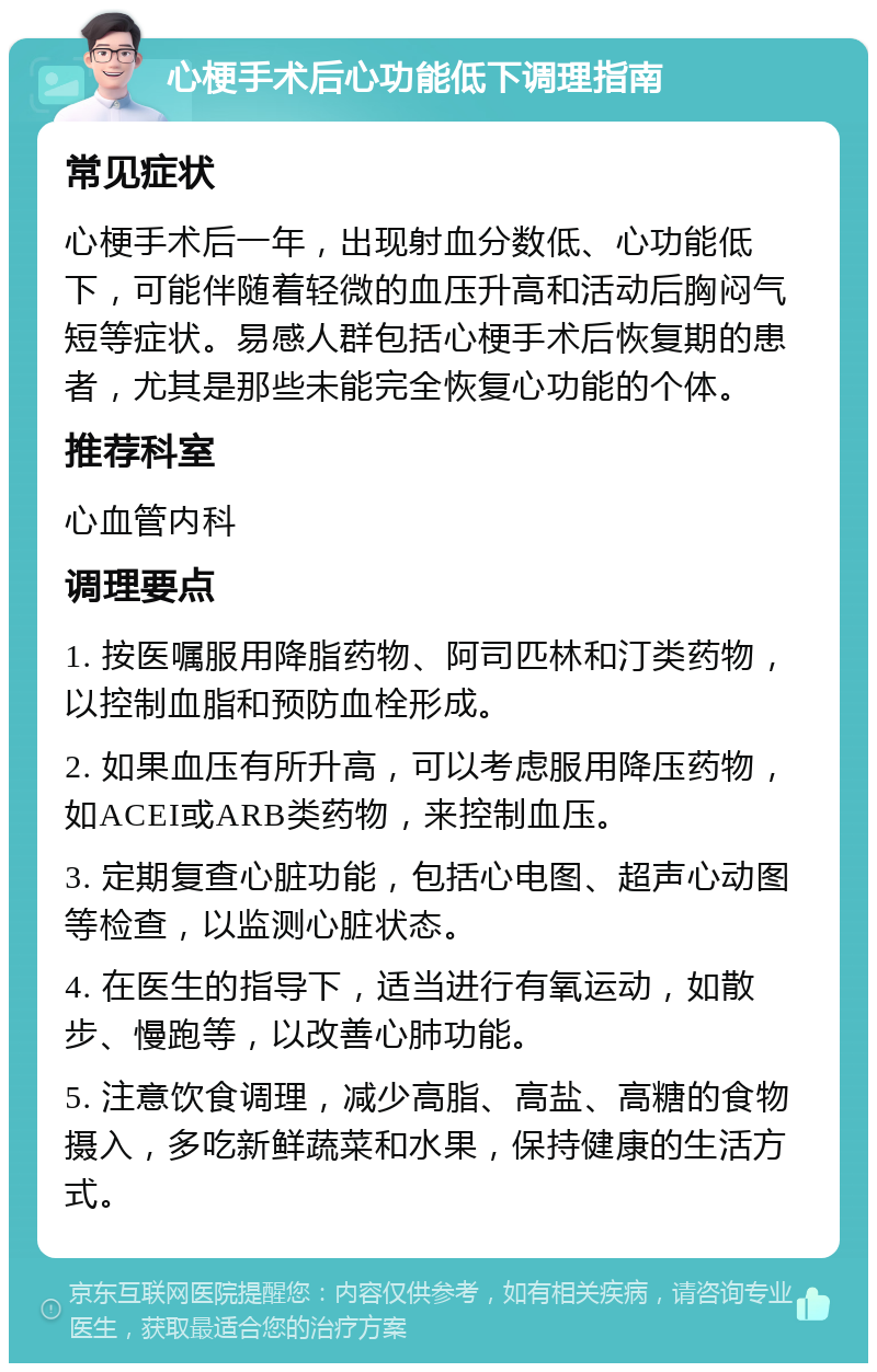 心梗手术后心功能低下调理指南 常见症状 心梗手术后一年，出现射血分数低、心功能低下，可能伴随着轻微的血压升高和活动后胸闷气短等症状。易感人群包括心梗手术后恢复期的患者，尤其是那些未能完全恢复心功能的个体。 推荐科室 心血管内科 调理要点 1. 按医嘱服用降脂药物、阿司匹林和汀类药物，以控制血脂和预防血栓形成。 2. 如果血压有所升高，可以考虑服用降压药物，如ACEI或ARB类药物，来控制血压。 3. 定期复查心脏功能，包括心电图、超声心动图等检查，以监测心脏状态。 4. 在医生的指导下，适当进行有氧运动，如散步、慢跑等，以改善心肺功能。 5. 注意饮食调理，减少高脂、高盐、高糖的食物摄入，多吃新鲜蔬菜和水果，保持健康的生活方式。