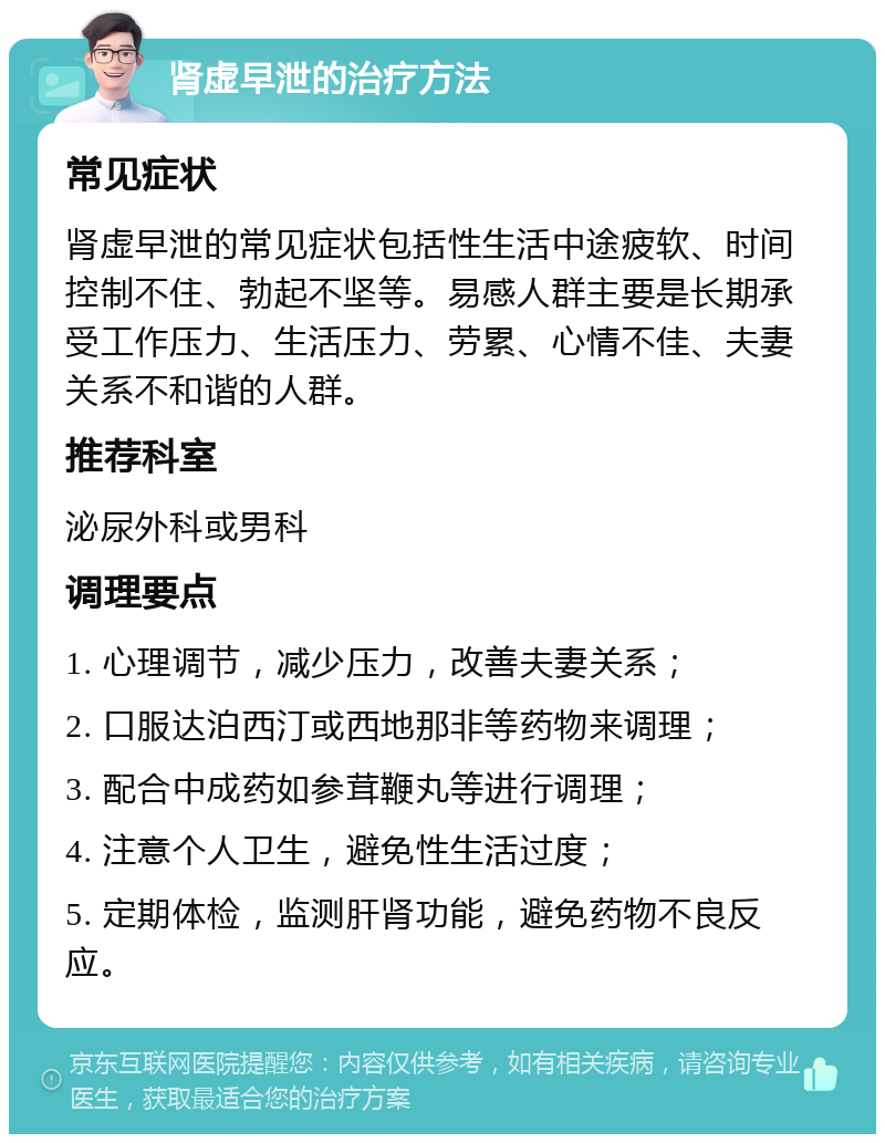 肾虚早泄的治疗方法 常见症状 肾虚早泄的常见症状包括性生活中途疲软、时间控制不住、勃起不坚等。易感人群主要是长期承受工作压力、生活压力、劳累、心情不佳、夫妻关系不和谐的人群。 推荐科室 泌尿外科或男科 调理要点 1. 心理调节，减少压力，改善夫妻关系； 2. 口服达泊西汀或西地那非等药物来调理； 3. 配合中成药如参茸鞭丸等进行调理； 4. 注意个人卫生，避免性生活过度； 5. 定期体检，监测肝肾功能，避免药物不良反应。