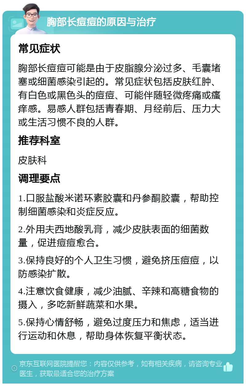 胸部长痘痘的原因与治疗 常见症状 胸部长痘痘可能是由于皮脂腺分泌过多、毛囊堵塞或细菌感染引起的。常见症状包括皮肤红肿、有白色或黑色头的痘痘、可能伴随轻微疼痛或瘙痒感。易感人群包括青春期、月经前后、压力大或生活习惯不良的人群。 推荐科室 皮肤科 调理要点 1.口服盐酸米诺环素胶囊和丹参酮胶囊，帮助控制细菌感染和炎症反应。 2.外用夫西地酸乳膏，减少皮肤表面的细菌数量，促进痘痘愈合。 3.保持良好的个人卫生习惯，避免挤压痘痘，以防感染扩散。 4.注意饮食健康，减少油腻、辛辣和高糖食物的摄入，多吃新鲜蔬菜和水果。 5.保持心情舒畅，避免过度压力和焦虑，适当进行运动和休息，帮助身体恢复平衡状态。