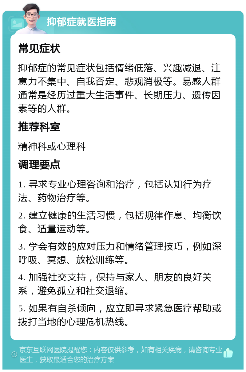 抑郁症就医指南 常见症状 抑郁症的常见症状包括情绪低落、兴趣减退、注意力不集中、自我否定、悲观消极等。易感人群通常是经历过重大生活事件、长期压力、遗传因素等的人群。 推荐科室 精神科或心理科 调理要点 1. 寻求专业心理咨询和治疗，包括认知行为疗法、药物治疗等。 2. 建立健康的生活习惯，包括规律作息、均衡饮食、适量运动等。 3. 学会有效的应对压力和情绪管理技巧，例如深呼吸、冥想、放松训练等。 4. 加强社交支持，保持与家人、朋友的良好关系，避免孤立和社交退缩。 5. 如果有自杀倾向，应立即寻求紧急医疗帮助或拨打当地的心理危机热线。