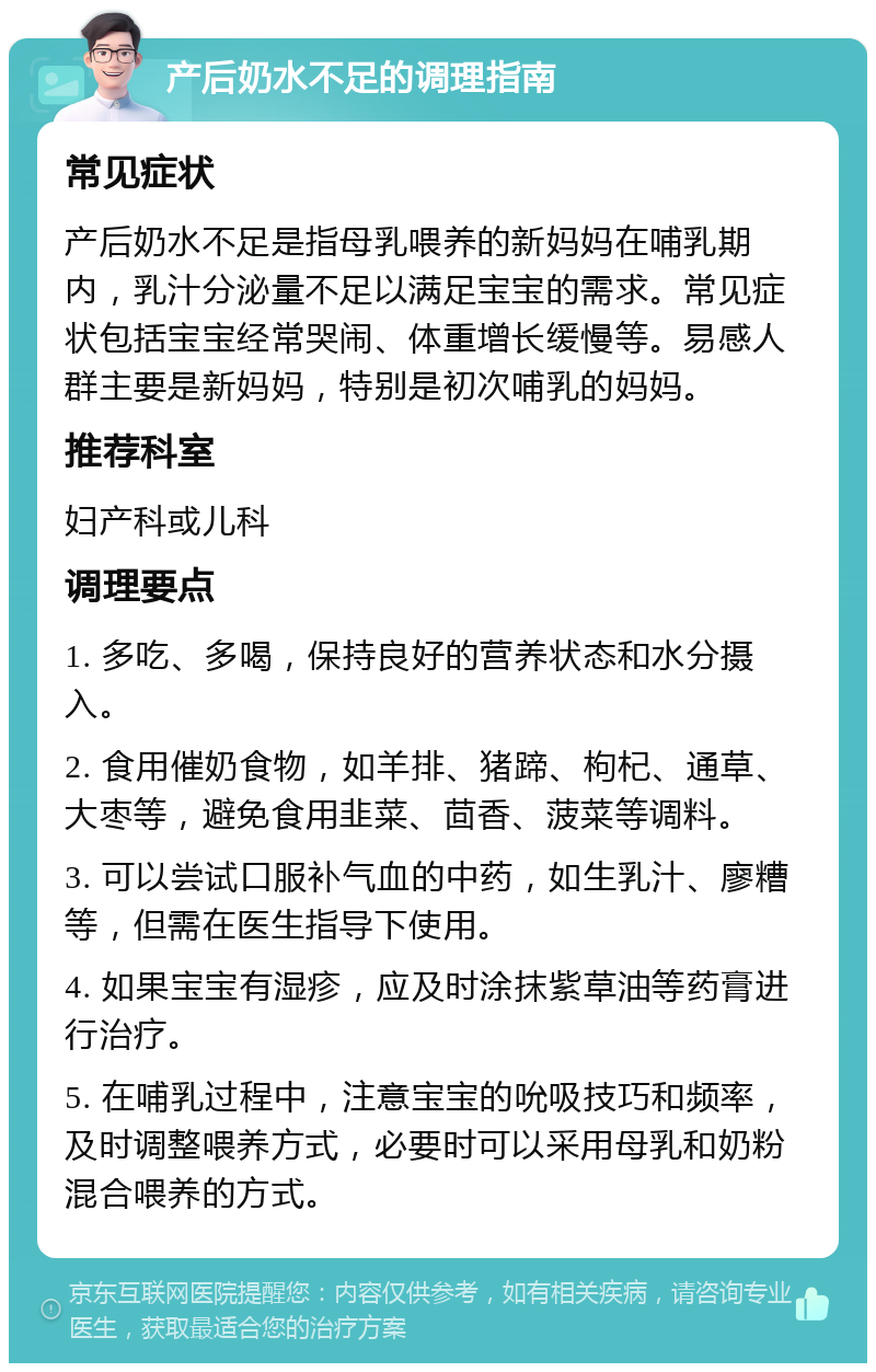 产后奶水不足的调理指南 常见症状 产后奶水不足是指母乳喂养的新妈妈在哺乳期内，乳汁分泌量不足以满足宝宝的需求。常见症状包括宝宝经常哭闹、体重增长缓慢等。易感人群主要是新妈妈，特别是初次哺乳的妈妈。 推荐科室 妇产科或儿科 调理要点 1. 多吃、多喝，保持良好的营养状态和水分摄入。 2. 食用催奶食物，如羊排、猪蹄、枸杞、通草、大枣等，避免食用韭菜、茴香、菠菜等调料。 3. 可以尝试口服补气血的中药，如生乳汁、廖糟等，但需在医生指导下使用。 4. 如果宝宝有湿疹，应及时涂抹紫草油等药膏进行治疗。 5. 在哺乳过程中，注意宝宝的吮吸技巧和频率，及时调整喂养方式，必要时可以采用母乳和奶粉混合喂养的方式。