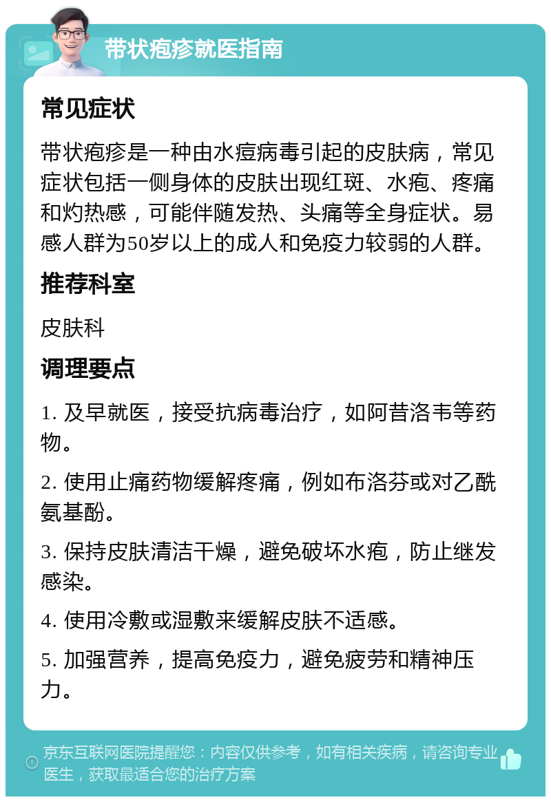 带状疱疹就医指南 常见症状 带状疱疹是一种由水痘病毒引起的皮肤病，常见症状包括一侧身体的皮肤出现红斑、水疱、疼痛和灼热感，可能伴随发热、头痛等全身症状。易感人群为50岁以上的成人和免疫力较弱的人群。 推荐科室 皮肤科 调理要点 1. 及早就医，接受抗病毒治疗，如阿昔洛韦等药物。 2. 使用止痛药物缓解疼痛，例如布洛芬或对乙酰氨基酚。 3. 保持皮肤清洁干燥，避免破坏水疱，防止继发感染。 4. 使用冷敷或湿敷来缓解皮肤不适感。 5. 加强营养，提高免疫力，避免疲劳和精神压力。