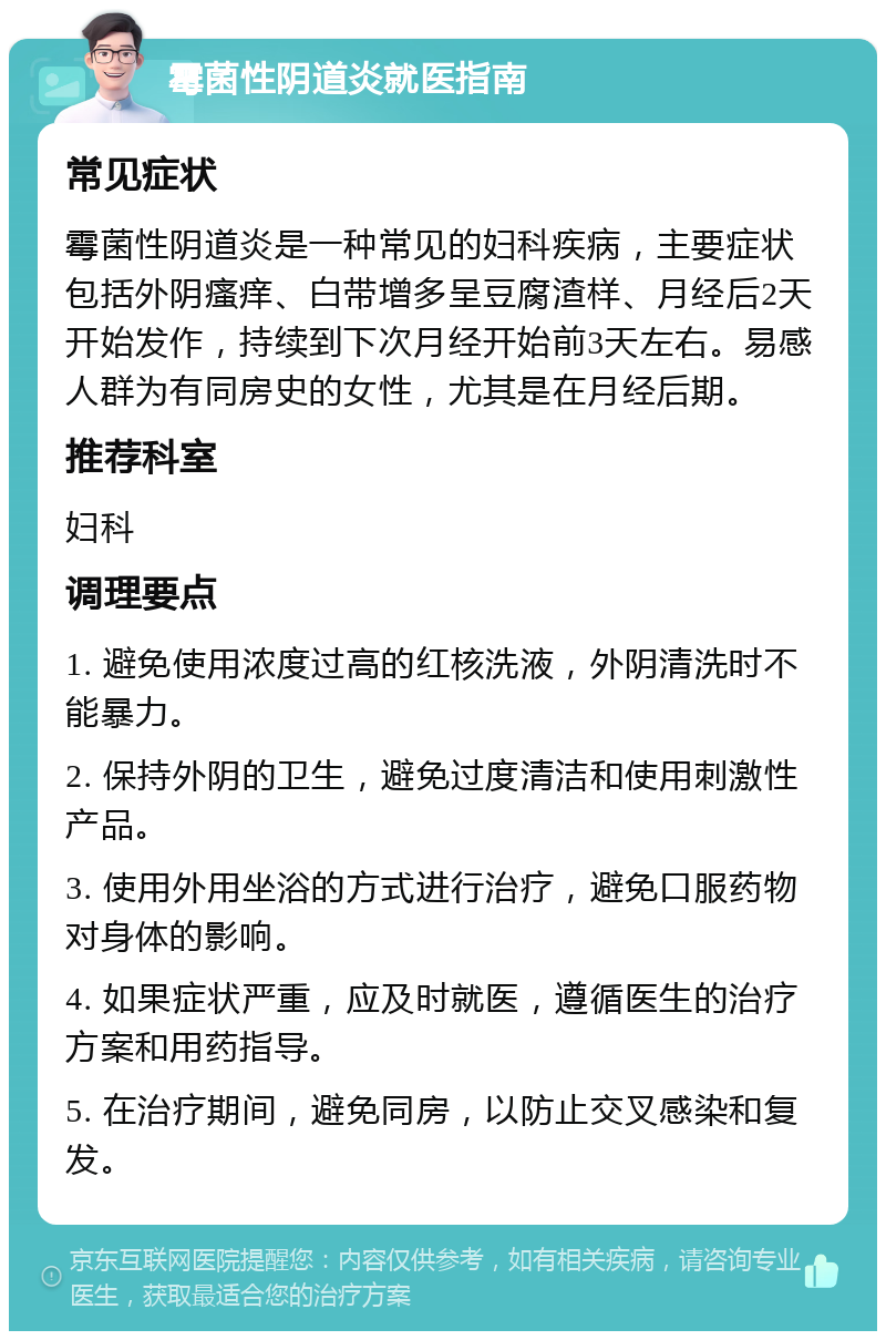 霉菌性阴道炎就医指南 常见症状 霉菌性阴道炎是一种常见的妇科疾病，主要症状包括外阴瘙痒、白带增多呈豆腐渣样、月经后2天开始发作，持续到下次月经开始前3天左右。易感人群为有同房史的女性，尤其是在月经后期。 推荐科室 妇科 调理要点 1. 避免使用浓度过高的红核洗液，外阴清洗时不能暴力。 2. 保持外阴的卫生，避免过度清洁和使用刺激性产品。 3. 使用外用坐浴的方式进行治疗，避免口服药物对身体的影响。 4. 如果症状严重，应及时就医，遵循医生的治疗方案和用药指导。 5. 在治疗期间，避免同房，以防止交叉感染和复发。