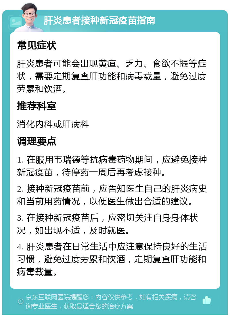 肝炎患者接种新冠疫苗指南 常见症状 肝炎患者可能会出现黄疸、乏力、食欲不振等症状，需要定期复查肝功能和病毒载量，避免过度劳累和饮酒。 推荐科室 消化内科或肝病科 调理要点 1. 在服用韦瑞德等抗病毒药物期间，应避免接种新冠疫苗，待停药一周后再考虑接种。 2. 接种新冠疫苗前，应告知医生自己的肝炎病史和当前用药情况，以便医生做出合适的建议。 3. 在接种新冠疫苗后，应密切关注自身身体状况，如出现不适，及时就医。 4. 肝炎患者在日常生活中应注意保持良好的生活习惯，避免过度劳累和饮酒，定期复查肝功能和病毒载量。