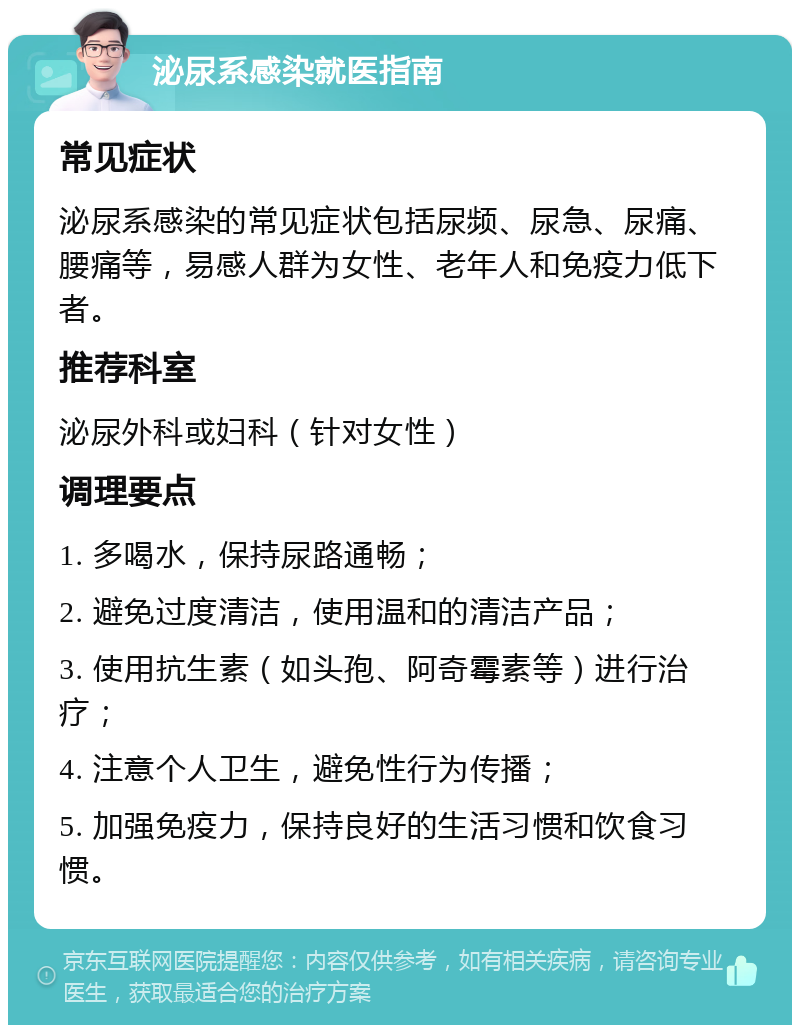 泌尿系感染就医指南 常见症状 泌尿系感染的常见症状包括尿频、尿急、尿痛、腰痛等，易感人群为女性、老年人和免疫力低下者。 推荐科室 泌尿外科或妇科（针对女性） 调理要点 1. 多喝水，保持尿路通畅； 2. 避免过度清洁，使用温和的清洁产品； 3. 使用抗生素（如头孢、阿奇霉素等）进行治疗； 4. 注意个人卫生，避免性行为传播； 5. 加强免疫力，保持良好的生活习惯和饮食习惯。