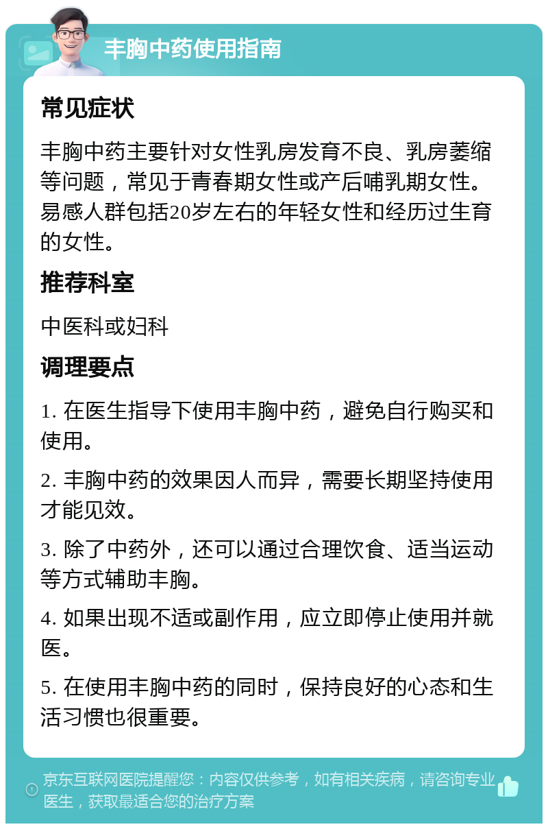 丰胸中药使用指南 常见症状 丰胸中药主要针对女性乳房发育不良、乳房萎缩等问题，常见于青春期女性或产后哺乳期女性。易感人群包括20岁左右的年轻女性和经历过生育的女性。 推荐科室 中医科或妇科 调理要点 1. 在医生指导下使用丰胸中药，避免自行购买和使用。 2. 丰胸中药的效果因人而异，需要长期坚持使用才能见效。 3. 除了中药外，还可以通过合理饮食、适当运动等方式辅助丰胸。 4. 如果出现不适或副作用，应立即停止使用并就医。 5. 在使用丰胸中药的同时，保持良好的心态和生活习惯也很重要。