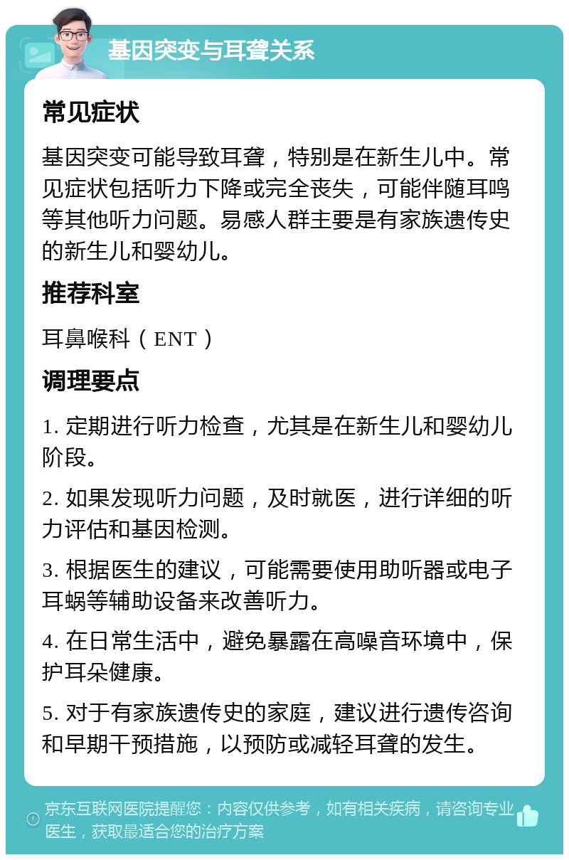 基因突变与耳聋关系 常见症状 基因突变可能导致耳聋，特别是在新生儿中。常见症状包括听力下降或完全丧失，可能伴随耳鸣等其他听力问题。易感人群主要是有家族遗传史的新生儿和婴幼儿。 推荐科室 耳鼻喉科（ENT） 调理要点 1. 定期进行听力检查，尤其是在新生儿和婴幼儿阶段。 2. 如果发现听力问题，及时就医，进行详细的听力评估和基因检测。 3. 根据医生的建议，可能需要使用助听器或电子耳蜗等辅助设备来改善听力。 4. 在日常生活中，避免暴露在高噪音环境中，保护耳朵健康。 5. 对于有家族遗传史的家庭，建议进行遗传咨询和早期干预措施，以预防或减轻耳聋的发生。