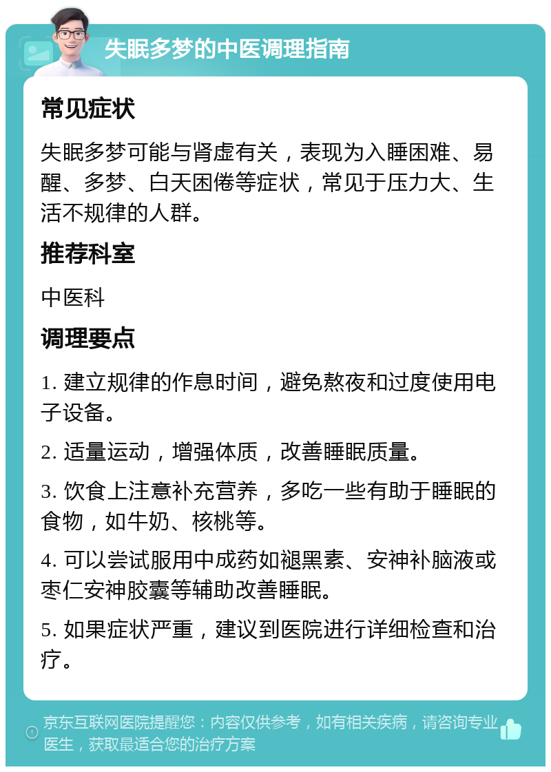 失眠多梦的中医调理指南 常见症状 失眠多梦可能与肾虚有关，表现为入睡困难、易醒、多梦、白天困倦等症状，常见于压力大、生活不规律的人群。 推荐科室 中医科 调理要点 1. 建立规律的作息时间，避免熬夜和过度使用电子设备。 2. 适量运动，增强体质，改善睡眠质量。 3. 饮食上注意补充营养，多吃一些有助于睡眠的食物，如牛奶、核桃等。 4. 可以尝试服用中成药如褪黑素、安神补脑液或枣仁安神胶囊等辅助改善睡眠。 5. 如果症状严重，建议到医院进行详细检查和治疗。