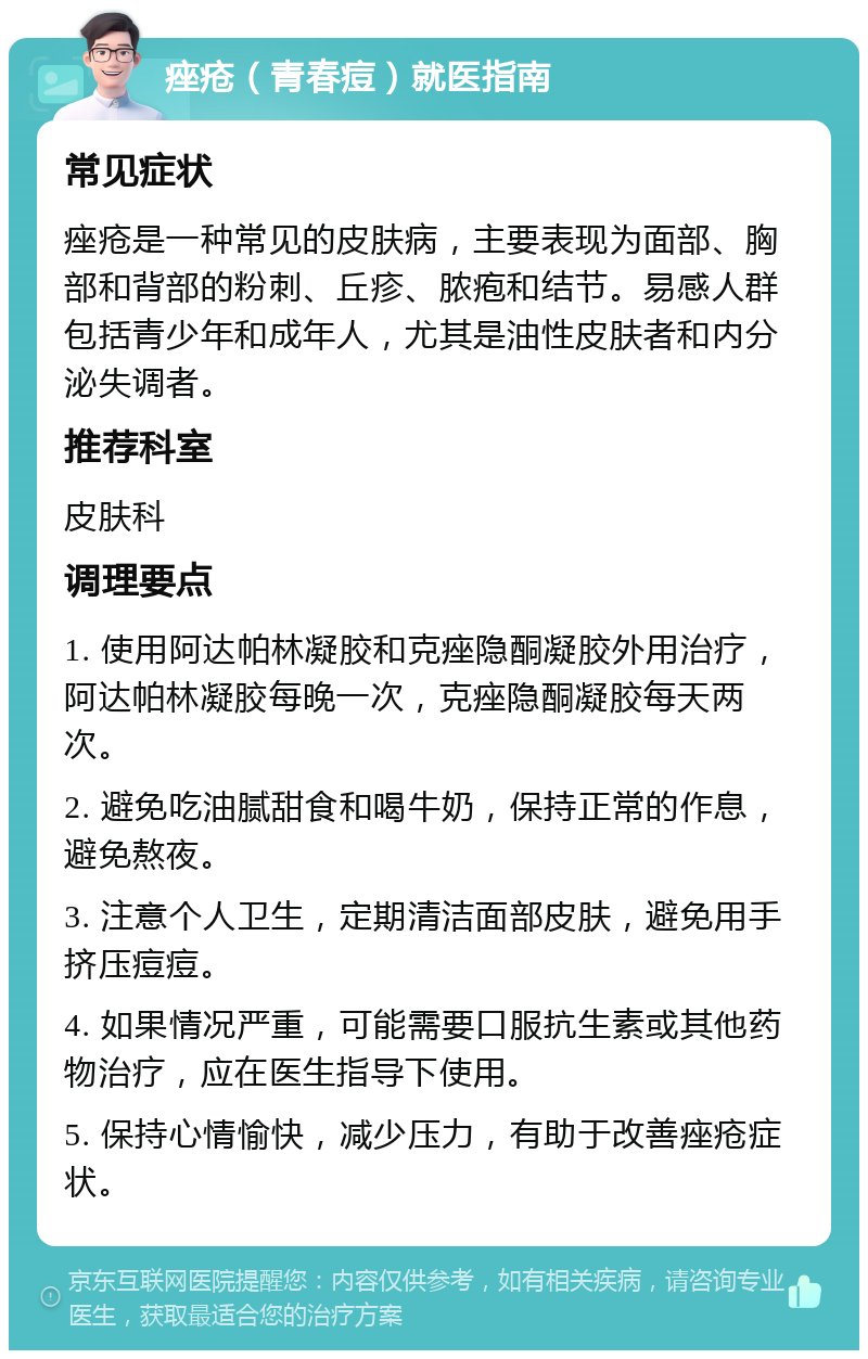 痤疮（青春痘）就医指南 常见症状 痤疮是一种常见的皮肤病，主要表现为面部、胸部和背部的粉刺、丘疹、脓疱和结节。易感人群包括青少年和成年人，尤其是油性皮肤者和内分泌失调者。 推荐科室 皮肤科 调理要点 1. 使用阿达帕林凝胶和克痤隐酮凝胶外用治疗，阿达帕林凝胶每晚一次，克痤隐酮凝胶每天两次。 2. 避免吃油腻甜食和喝牛奶，保持正常的作息，避免熬夜。 3. 注意个人卫生，定期清洁面部皮肤，避免用手挤压痘痘。 4. 如果情况严重，可能需要口服抗生素或其他药物治疗，应在医生指导下使用。 5. 保持心情愉快，减少压力，有助于改善痤疮症状。