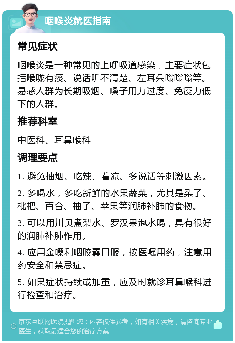 咽喉炎就医指南 常见症状 咽喉炎是一种常见的上呼吸道感染，主要症状包括喉咙有痰、说话听不清楚、左耳朵嗡嗡嗡等。易感人群为长期吸烟、嗓子用力过度、免疫力低下的人群。 推荐科室 中医科、耳鼻喉科 调理要点 1. 避免抽烟、吃辣、着凉、多说话等刺激因素。 2. 多喝水，多吃新鲜的水果蔬菜，尤其是梨子、枇杷、百合、柚子、苹果等润肺补肺的食物。 3. 可以用川贝煮梨水、罗汉果泡水喝，具有很好的润肺补肺作用。 4. 应用金嗓利咽胶囊口服，按医嘱用药，注意用药安全和禁忌症。 5. 如果症状持续或加重，应及时就诊耳鼻喉科进行检查和治疗。