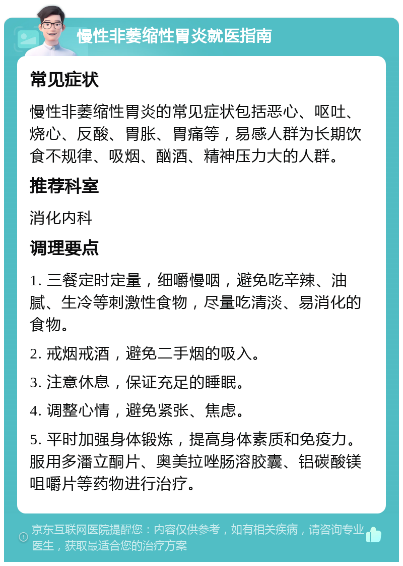 慢性非萎缩性胃炎就医指南 常见症状 慢性非萎缩性胃炎的常见症状包括恶心、呕吐、烧心、反酸、胃胀、胃痛等，易感人群为长期饮食不规律、吸烟、酗酒、精神压力大的人群。 推荐科室 消化内科 调理要点 1. 三餐定时定量，细嚼慢咽，避免吃辛辣、油腻、生冷等刺激性食物，尽量吃清淡、易消化的食物。 2. 戒烟戒酒，避免二手烟的吸入。 3. 注意休息，保证充足的睡眠。 4. 调整心情，避免紧张、焦虑。 5. 平时加强身体锻炼，提高身体素质和免疫力。服用多潘立酮片、奥美拉唑肠溶胶囊、铝碳酸镁咀嚼片等药物进行治疗。