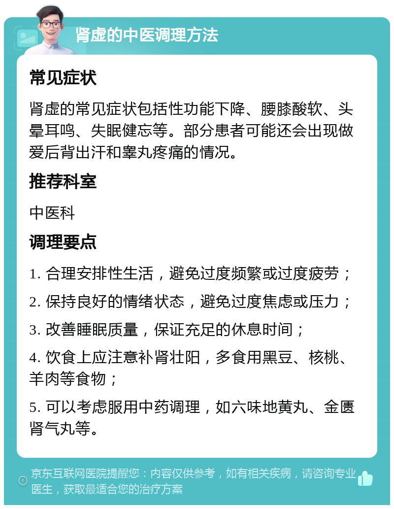 肾虚的中医调理方法 常见症状 肾虚的常见症状包括性功能下降、腰膝酸软、头晕耳鸣、失眠健忘等。部分患者可能还会出现做爱后背出汗和睾丸疼痛的情况。 推荐科室 中医科 调理要点 1. 合理安排性生活，避免过度频繁或过度疲劳； 2. 保持良好的情绪状态，避免过度焦虑或压力； 3. 改善睡眠质量，保证充足的休息时间； 4. 饮食上应注意补肾壮阳，多食用黑豆、核桃、羊肉等食物； 5. 可以考虑服用中药调理，如六味地黄丸、金匮肾气丸等。