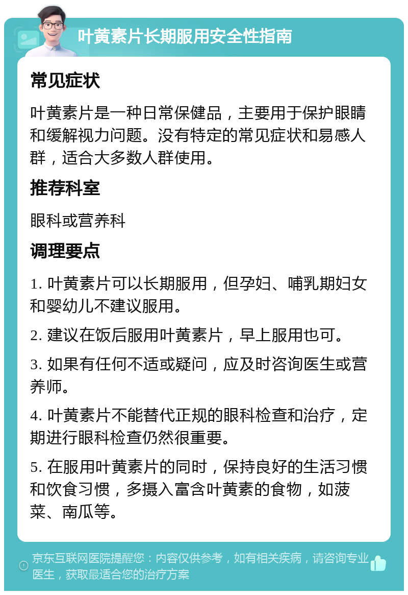 叶黄素片长期服用安全性指南 常见症状 叶黄素片是一种日常保健品，主要用于保护眼睛和缓解视力问题。没有特定的常见症状和易感人群，适合大多数人群使用。 推荐科室 眼科或营养科 调理要点 1. 叶黄素片可以长期服用，但孕妇、哺乳期妇女和婴幼儿不建议服用。 2. 建议在饭后服用叶黄素片，早上服用也可。 3. 如果有任何不适或疑问，应及时咨询医生或营养师。 4. 叶黄素片不能替代正规的眼科检查和治疗，定期进行眼科检查仍然很重要。 5. 在服用叶黄素片的同时，保持良好的生活习惯和饮食习惯，多摄入富含叶黄素的食物，如菠菜、南瓜等。