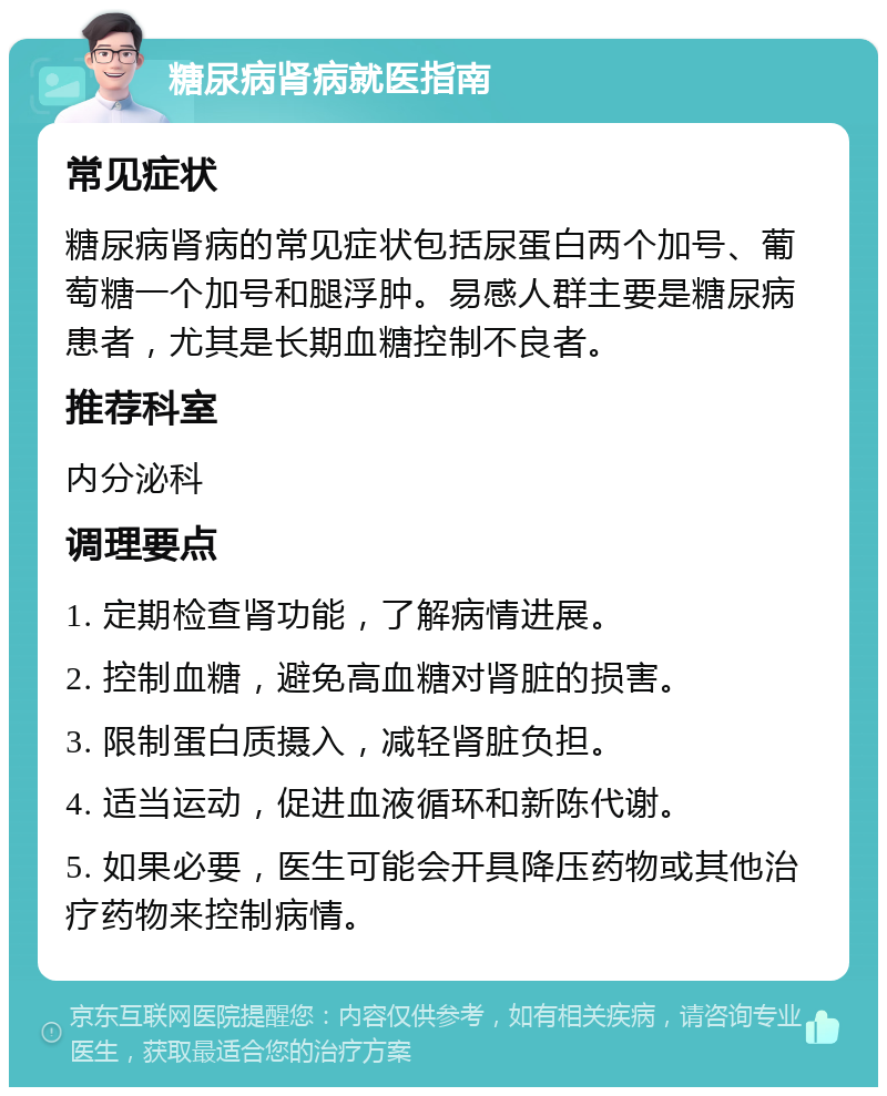 糖尿病肾病就医指南 常见症状 糖尿病肾病的常见症状包括尿蛋白两个加号、葡萄糖一个加号和腿浮肿。易感人群主要是糖尿病患者，尤其是长期血糖控制不良者。 推荐科室 内分泌科 调理要点 1. 定期检查肾功能，了解病情进展。 2. 控制血糖，避免高血糖对肾脏的损害。 3. 限制蛋白质摄入，减轻肾脏负担。 4. 适当运动，促进血液循环和新陈代谢。 5. 如果必要，医生可能会开具降压药物或其他治疗药物来控制病情。