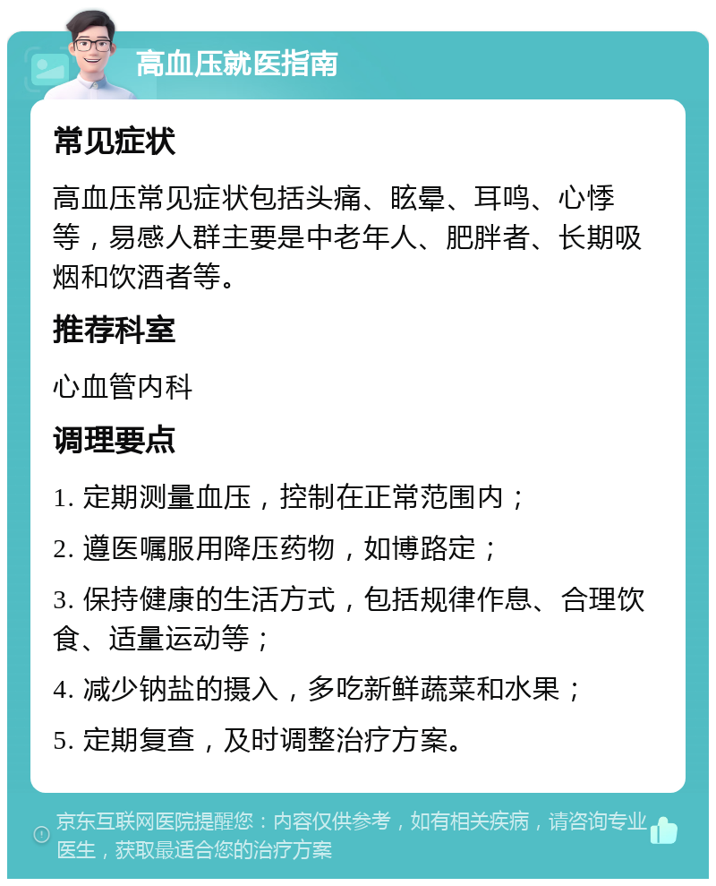 高血压就医指南 常见症状 高血压常见症状包括头痛、眩晕、耳鸣、心悸等，易感人群主要是中老年人、肥胖者、长期吸烟和饮酒者等。 推荐科室 心血管内科 调理要点 1. 定期测量血压，控制在正常范围内； 2. 遵医嘱服用降压药物，如博路定； 3. 保持健康的生活方式，包括规律作息、合理饮食、适量运动等； 4. 减少钠盐的摄入，多吃新鲜蔬菜和水果； 5. 定期复查，及时调整治疗方案。