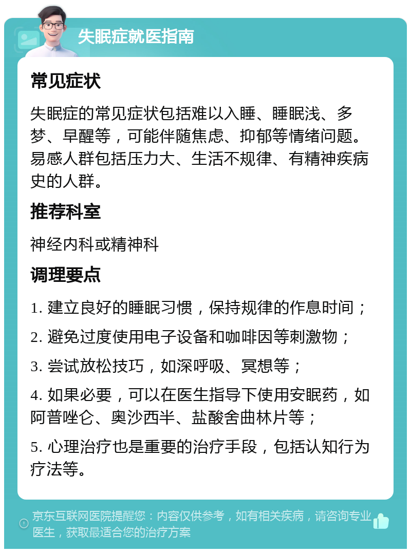 失眠症就医指南 常见症状 失眠症的常见症状包括难以入睡、睡眠浅、多梦、早醒等，可能伴随焦虑、抑郁等情绪问题。易感人群包括压力大、生活不规律、有精神疾病史的人群。 推荐科室 神经内科或精神科 调理要点 1. 建立良好的睡眠习惯，保持规律的作息时间； 2. 避免过度使用电子设备和咖啡因等刺激物； 3. 尝试放松技巧，如深呼吸、冥想等； 4. 如果必要，可以在医生指导下使用安眠药，如阿普唑仑、奥沙西半、盐酸舍曲林片等； 5. 心理治疗也是重要的治疗手段，包括认知行为疗法等。