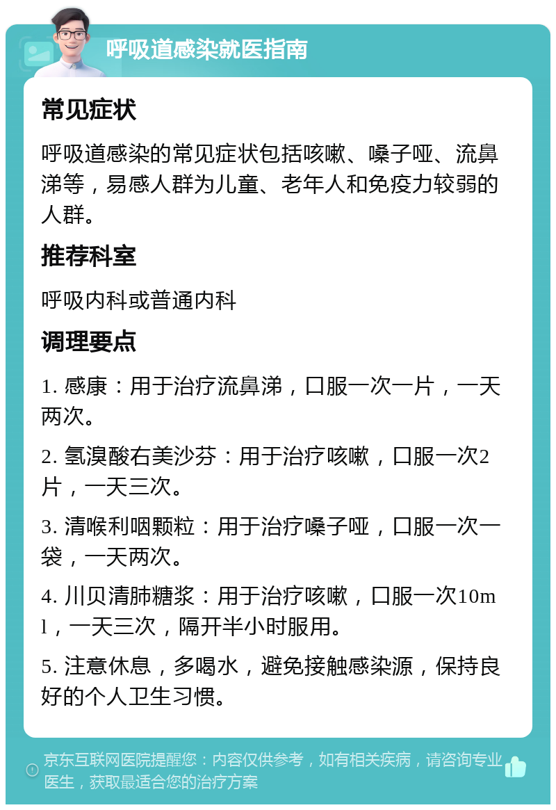 呼吸道感染就医指南 常见症状 呼吸道感染的常见症状包括咳嗽、嗓子哑、流鼻涕等，易感人群为儿童、老年人和免疫力较弱的人群。 推荐科室 呼吸内科或普通内科 调理要点 1. 感康：用于治疗流鼻涕，口服一次一片，一天两次。 2. 氢溴酸右美沙芬：用于治疗咳嗽，口服一次2片，一天三次。 3. 清喉利咽颗粒：用于治疗嗓子哑，口服一次一袋，一天两次。 4. 川贝清肺糖浆：用于治疗咳嗽，口服一次10ml，一天三次，隔开半小时服用。 5. 注意休息，多喝水，避免接触感染源，保持良好的个人卫生习惯。