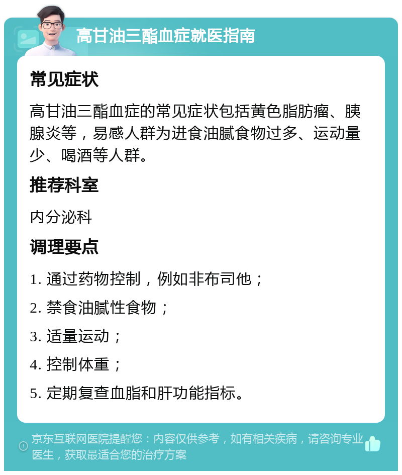 高甘油三酯血症就医指南 常见症状 高甘油三酯血症的常见症状包括黄色脂肪瘤、胰腺炎等，易感人群为进食油腻食物过多、运动量少、喝酒等人群。 推荐科室 内分泌科 调理要点 1. 通过药物控制，例如非布司他； 2. 禁食油腻性食物； 3. 适量运动； 4. 控制体重； 5. 定期复查血脂和肝功能指标。