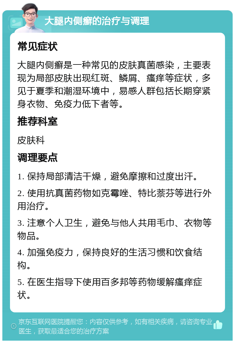 大腿内侧癣的治疗与调理 常见症状 大腿内侧癣是一种常见的皮肤真菌感染，主要表现为局部皮肤出现红斑、鳞屑、瘙痒等症状，多见于夏季和潮湿环境中，易感人群包括长期穿紧身衣物、免疫力低下者等。 推荐科室 皮肤科 调理要点 1. 保持局部清洁干燥，避免摩擦和过度出汗。 2. 使用抗真菌药物如克霉唑、特比萘芬等进行外用治疗。 3. 注意个人卫生，避免与他人共用毛巾、衣物等物品。 4. 加强免疫力，保持良好的生活习惯和饮食结构。 5. 在医生指导下使用百多邦等药物缓解瘙痒症状。